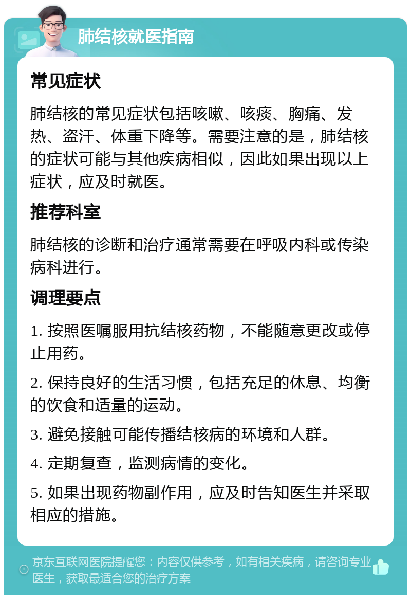 肺结核就医指南 常见症状 肺结核的常见症状包括咳嗽、咳痰、胸痛、发热、盗汗、体重下降等。需要注意的是，肺结核的症状可能与其他疾病相似，因此如果出现以上症状，应及时就医。 推荐科室 肺结核的诊断和治疗通常需要在呼吸内科或传染病科进行。 调理要点 1. 按照医嘱服用抗结核药物，不能随意更改或停止用药。 2. 保持良好的生活习惯，包括充足的休息、均衡的饮食和适量的运动。 3. 避免接触可能传播结核病的环境和人群。 4. 定期复查，监测病情的变化。 5. 如果出现药物副作用，应及时告知医生并采取相应的措施。