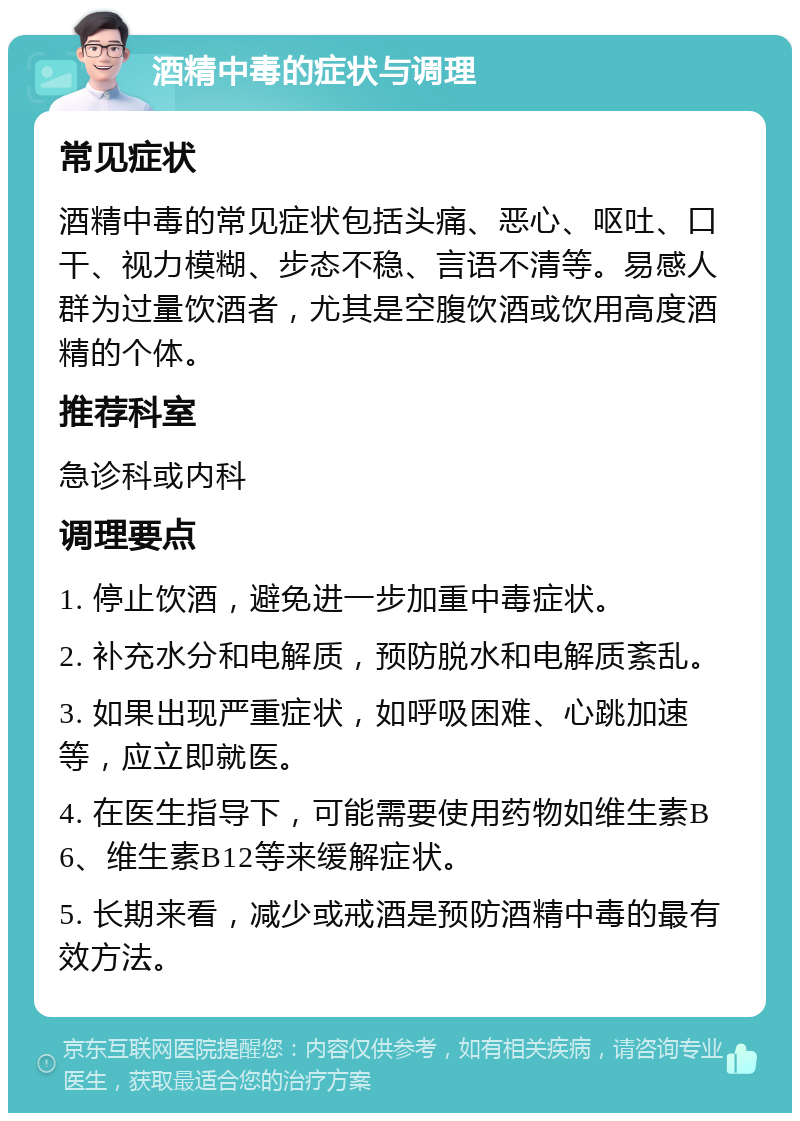 酒精中毒的症状与调理 常见症状 酒精中毒的常见症状包括头痛、恶心、呕吐、口干、视力模糊、步态不稳、言语不清等。易感人群为过量饮酒者，尤其是空腹饮酒或饮用高度酒精的个体。 推荐科室 急诊科或内科 调理要点 1. 停止饮酒，避免进一步加重中毒症状。 2. 补充水分和电解质，预防脱水和电解质紊乱。 3. 如果出现严重症状，如呼吸困难、心跳加速等，应立即就医。 4. 在医生指导下，可能需要使用药物如维生素B6、维生素B12等来缓解症状。 5. 长期来看，减少或戒酒是预防酒精中毒的最有效方法。