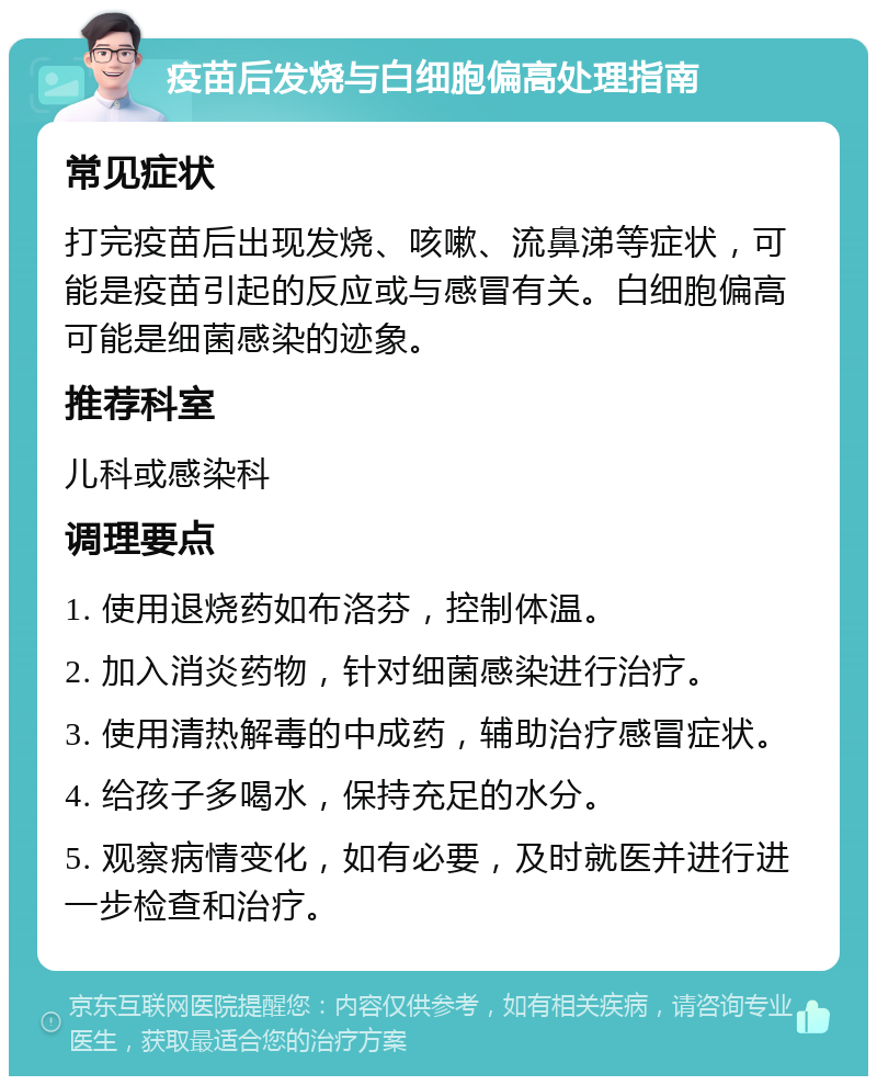 疫苗后发烧与白细胞偏高处理指南 常见症状 打完疫苗后出现发烧、咳嗽、流鼻涕等症状，可能是疫苗引起的反应或与感冒有关。白细胞偏高可能是细菌感染的迹象。 推荐科室 儿科或感染科 调理要点 1. 使用退烧药如布洛芬，控制体温。 2. 加入消炎药物，针对细菌感染进行治疗。 3. 使用清热解毒的中成药，辅助治疗感冒症状。 4. 给孩子多喝水，保持充足的水分。 5. 观察病情变化，如有必要，及时就医并进行进一步检查和治疗。