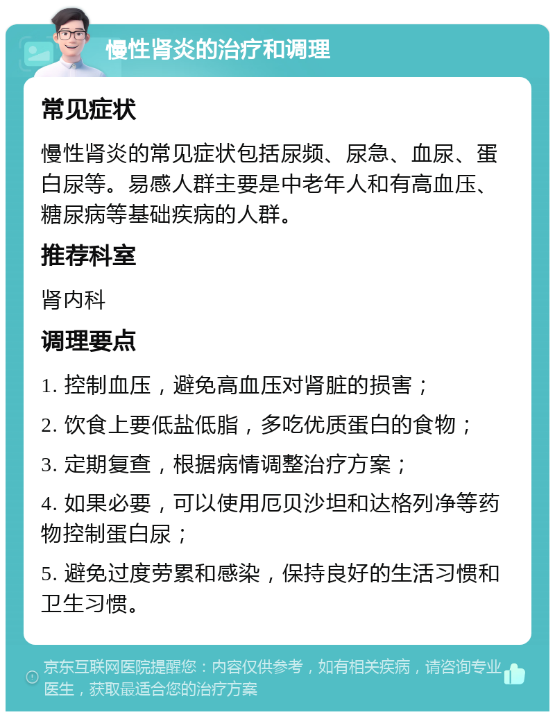 慢性肾炎的治疗和调理 常见症状 慢性肾炎的常见症状包括尿频、尿急、血尿、蛋白尿等。易感人群主要是中老年人和有高血压、糖尿病等基础疾病的人群。 推荐科室 肾内科 调理要点 1. 控制血压，避免高血压对肾脏的损害； 2. 饮食上要低盐低脂，多吃优质蛋白的食物； 3. 定期复查，根据病情调整治疗方案； 4. 如果必要，可以使用厄贝沙坦和达格列净等药物控制蛋白尿； 5. 避免过度劳累和感染，保持良好的生活习惯和卫生习惯。