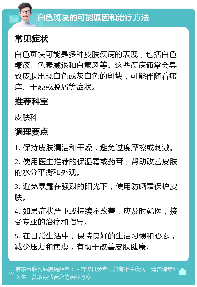 白色斑块的可能原因和治疗方法 常见症状 白色斑块可能是多种皮肤疾病的表现，包括白色糠疹、色素减退和白癜风等。这些疾病通常会导致皮肤出现白色或灰白色的斑块，可能伴随着瘙痒、干燥或脱屑等症状。 推荐科室 皮肤科 调理要点 1. 保持皮肤清洁和干燥，避免过度摩擦或刺激。 2. 使用医生推荐的保湿霜或药膏，帮助改善皮肤的水分平衡和外观。 3. 避免暴露在强烈的阳光下，使用防晒霜保护皮肤。 4. 如果症状严重或持续不改善，应及时就医，接受专业的治疗和指导。 5. 在日常生活中，保持良好的生活习惯和心态，减少压力和焦虑，有助于改善皮肤健康。