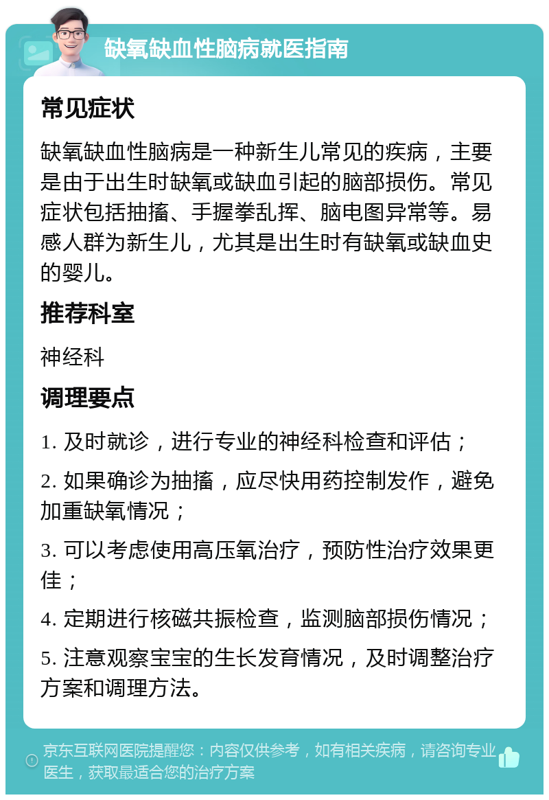 缺氧缺血性脑病就医指南 常见症状 缺氧缺血性脑病是一种新生儿常见的疾病，主要是由于出生时缺氧或缺血引起的脑部损伤。常见症状包括抽搐、手握拳乱挥、脑电图异常等。易感人群为新生儿，尤其是出生时有缺氧或缺血史的婴儿。 推荐科室 神经科 调理要点 1. 及时就诊，进行专业的神经科检查和评估； 2. 如果确诊为抽搐，应尽快用药控制发作，避免加重缺氧情况； 3. 可以考虑使用高压氧治疗，预防性治疗效果更佳； 4. 定期进行核磁共振检查，监测脑部损伤情况； 5. 注意观察宝宝的生长发育情况，及时调整治疗方案和调理方法。