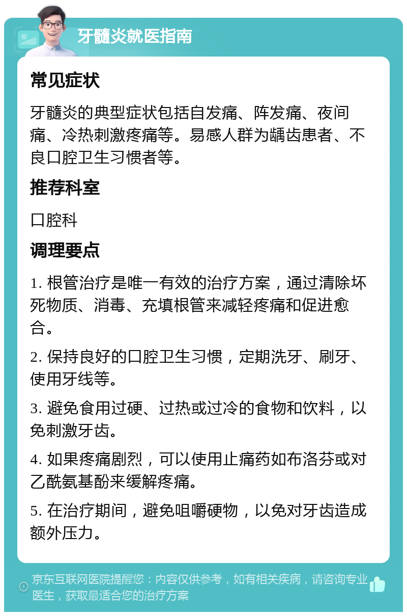 牙髓炎就医指南 常见症状 牙髓炎的典型症状包括自发痛、阵发痛、夜间痛、冷热刺激疼痛等。易感人群为龋齿患者、不良口腔卫生习惯者等。 推荐科室 口腔科 调理要点 1. 根管治疗是唯一有效的治疗方案，通过清除坏死物质、消毒、充填根管来减轻疼痛和促进愈合。 2. 保持良好的口腔卫生习惯，定期洗牙、刷牙、使用牙线等。 3. 避免食用过硬、过热或过冷的食物和饮料，以免刺激牙齿。 4. 如果疼痛剧烈，可以使用止痛药如布洛芬或对乙酰氨基酚来缓解疼痛。 5. 在治疗期间，避免咀嚼硬物，以免对牙齿造成额外压力。