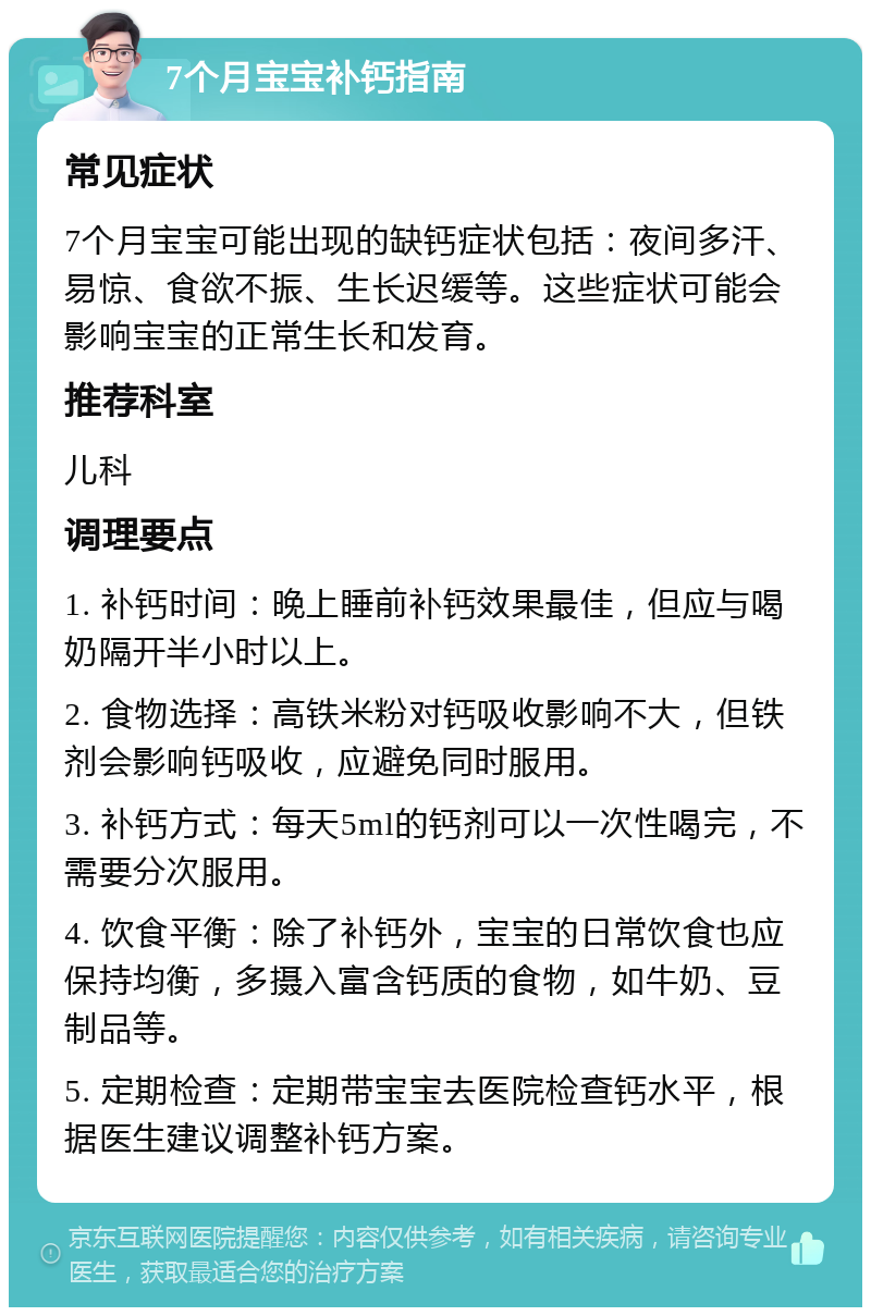 7个月宝宝补钙指南 常见症状 7个月宝宝可能出现的缺钙症状包括：夜间多汗、易惊、食欲不振、生长迟缓等。这些症状可能会影响宝宝的正常生长和发育。 推荐科室 儿科 调理要点 1. 补钙时间：晚上睡前补钙效果最佳，但应与喝奶隔开半小时以上。 2. 食物选择：高铁米粉对钙吸收影响不大，但铁剂会影响钙吸收，应避免同时服用。 3. 补钙方式：每天5ml的钙剂可以一次性喝完，不需要分次服用。 4. 饮食平衡：除了补钙外，宝宝的日常饮食也应保持均衡，多摄入富含钙质的食物，如牛奶、豆制品等。 5. 定期检查：定期带宝宝去医院检查钙水平，根据医生建议调整补钙方案。