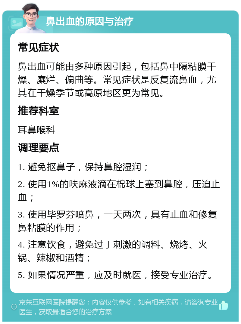 鼻出血的原因与治疗 常见症状 鼻出血可能由多种原因引起，包括鼻中隔粘膜干燥、糜烂、偏曲等。常见症状是反复流鼻血，尤其在干燥季节或高原地区更为常见。 推荐科室 耳鼻喉科 调理要点 1. 避免抠鼻子，保持鼻腔湿润； 2. 使用1%的呋麻液滴在棉球上塞到鼻腔，压迫止血； 3. 使用毕罗芬喷鼻，一天两次，具有止血和修复鼻粘膜的作用； 4. 注意饮食，避免过于刺激的调料、烧烤、火锅、辣椒和酒精； 5. 如果情况严重，应及时就医，接受专业治疗。