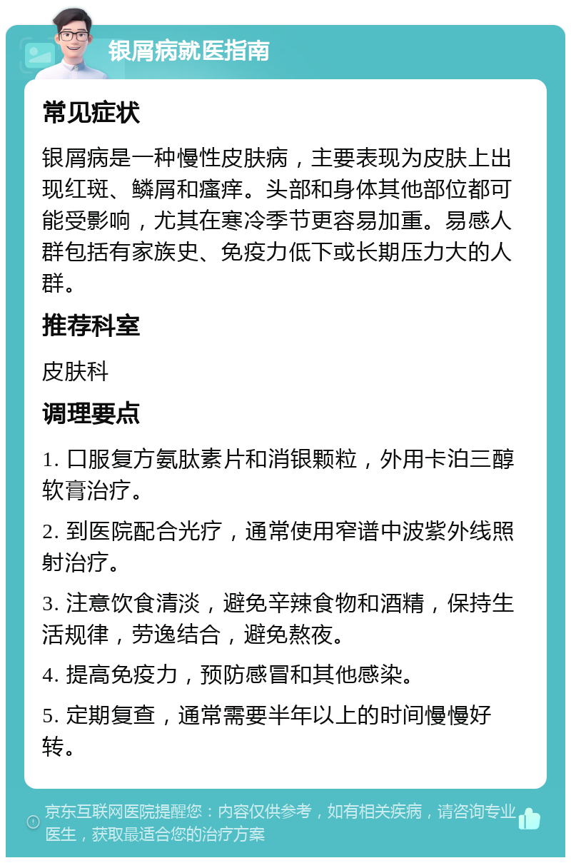 银屑病就医指南 常见症状 银屑病是一种慢性皮肤病，主要表现为皮肤上出现红斑、鳞屑和瘙痒。头部和身体其他部位都可能受影响，尤其在寒冷季节更容易加重。易感人群包括有家族史、免疫力低下或长期压力大的人群。 推荐科室 皮肤科 调理要点 1. 口服复方氨肽素片和消银颗粒，外用卡泊三醇软膏治疗。 2. 到医院配合光疗，通常使用窄谱中波紫外线照射治疗。 3. 注意饮食清淡，避免辛辣食物和酒精，保持生活规律，劳逸结合，避免熬夜。 4. 提高免疫力，预防感冒和其他感染。 5. 定期复查，通常需要半年以上的时间慢慢好转。