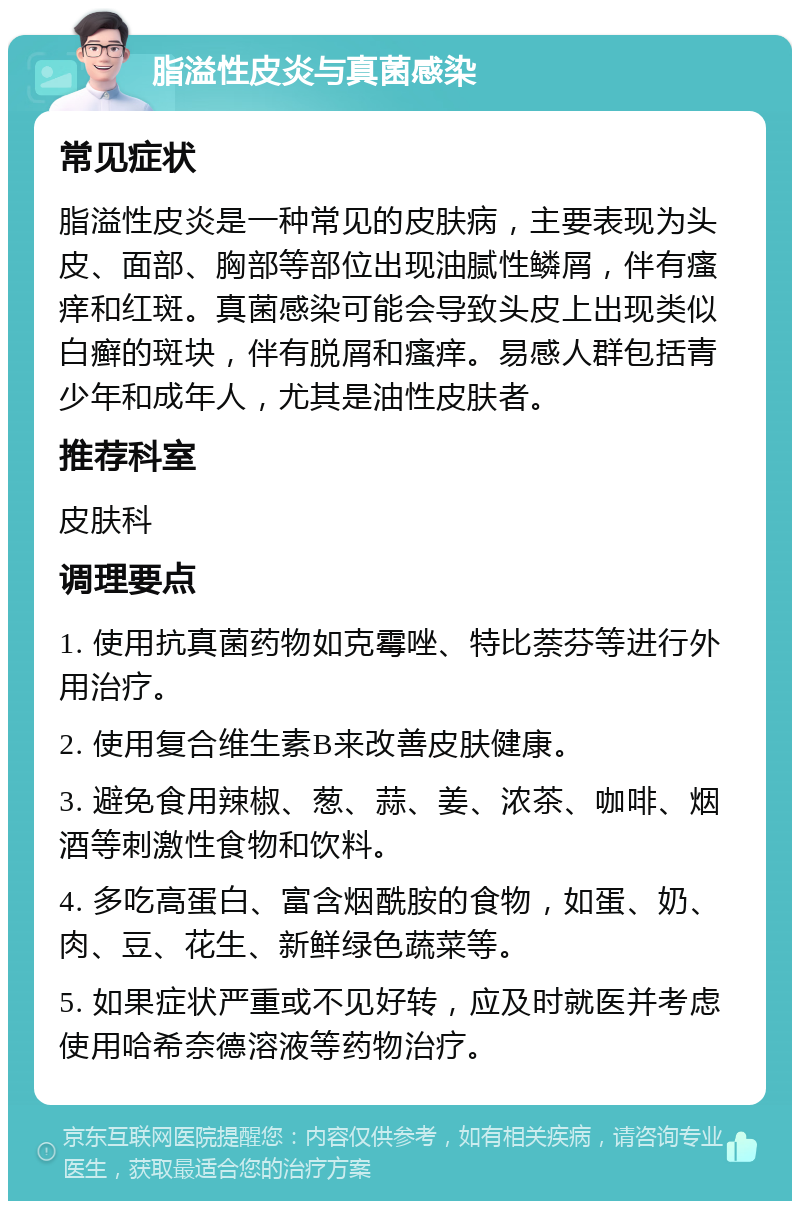 脂溢性皮炎与真菌感染 常见症状 脂溢性皮炎是一种常见的皮肤病，主要表现为头皮、面部、胸部等部位出现油腻性鳞屑，伴有瘙痒和红斑。真菌感染可能会导致头皮上出现类似白癣的斑块，伴有脱屑和瘙痒。易感人群包括青少年和成年人，尤其是油性皮肤者。 推荐科室 皮肤科 调理要点 1. 使用抗真菌药物如克霉唑、特比萘芬等进行外用治疗。 2. 使用复合维生素B来改善皮肤健康。 3. 避免食用辣椒、葱、蒜、姜、浓茶、咖啡、烟酒等刺激性食物和饮料。 4. 多吃高蛋白、富含烟酰胺的食物，如蛋、奶、肉、豆、花生、新鲜绿色蔬菜等。 5. 如果症状严重或不见好转，应及时就医并考虑使用哈希奈德溶液等药物治疗。