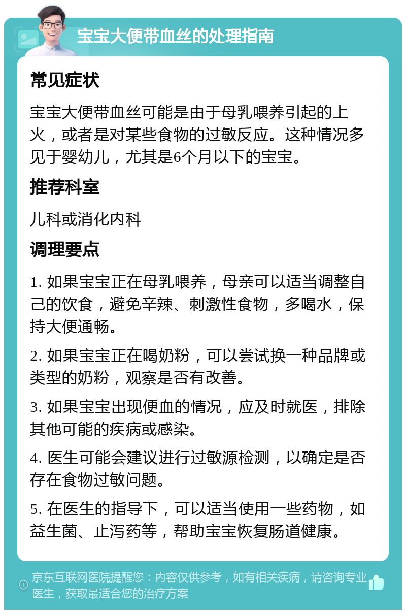 宝宝大便带血丝的处理指南 常见症状 宝宝大便带血丝可能是由于母乳喂养引起的上火，或者是对某些食物的过敏反应。这种情况多见于婴幼儿，尤其是6个月以下的宝宝。 推荐科室 儿科或消化内科 调理要点 1. 如果宝宝正在母乳喂养，母亲可以适当调整自己的饮食，避免辛辣、刺激性食物，多喝水，保持大便通畅。 2. 如果宝宝正在喝奶粉，可以尝试换一种品牌或类型的奶粉，观察是否有改善。 3. 如果宝宝出现便血的情况，应及时就医，排除其他可能的疾病或感染。 4. 医生可能会建议进行过敏源检测，以确定是否存在食物过敏问题。 5. 在医生的指导下，可以适当使用一些药物，如益生菌、止泻药等，帮助宝宝恢复肠道健康。