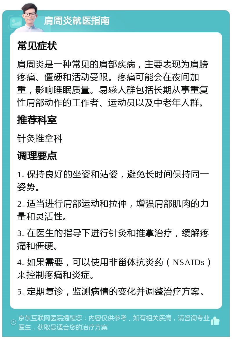 肩周炎就医指南 常见症状 肩周炎是一种常见的肩部疾病，主要表现为肩膀疼痛、僵硬和活动受限。疼痛可能会在夜间加重，影响睡眠质量。易感人群包括长期从事重复性肩部动作的工作者、运动员以及中老年人群。 推荐科室 针灸推拿科 调理要点 1. 保持良好的坐姿和站姿，避免长时间保持同一姿势。 2. 适当进行肩部运动和拉伸，增强肩部肌肉的力量和灵活性。 3. 在医生的指导下进行针灸和推拿治疗，缓解疼痛和僵硬。 4. 如果需要，可以使用非甾体抗炎药（NSAIDs）来控制疼痛和炎症。 5. 定期复诊，监测病情的变化并调整治疗方案。