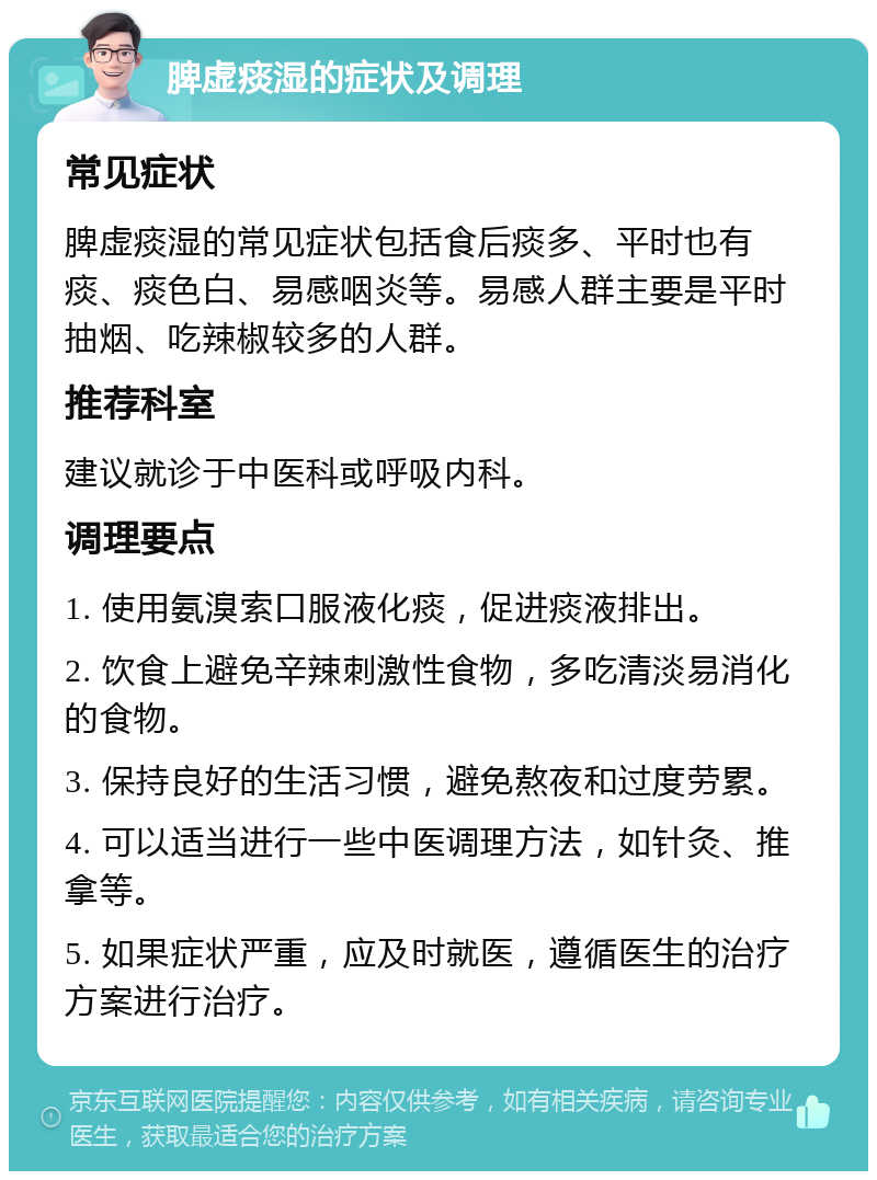 脾虚痰湿的症状及调理 常见症状 脾虚痰湿的常见症状包括食后痰多、平时也有痰、痰色白、易感咽炎等。易感人群主要是平时抽烟、吃辣椒较多的人群。 推荐科室 建议就诊于中医科或呼吸内科。 调理要点 1. 使用氨溴索口服液化痰，促进痰液排出。 2. 饮食上避免辛辣刺激性食物，多吃清淡易消化的食物。 3. 保持良好的生活习惯，避免熬夜和过度劳累。 4. 可以适当进行一些中医调理方法，如针灸、推拿等。 5. 如果症状严重，应及时就医，遵循医生的治疗方案进行治疗。