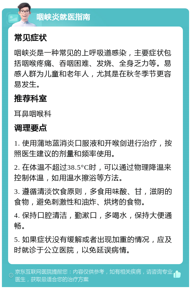 咽峡炎就医指南 常见症状 咽峡炎是一种常见的上呼吸道感染，主要症状包括咽喉疼痛、吞咽困难、发烧、全身乏力等。易感人群为儿童和老年人，尤其是在秋冬季节更容易发生。 推荐科室 耳鼻咽喉科 调理要点 1. 使用蒲地蓝消炎口服液和开喉剑进行治疗，按照医生建议的剂量和频率使用。 2. 在体温不超过38.5°C时，可以通过物理降温来控制体温，如用温水擦浴等方法。 3. 遵循清淡饮食原则，多食用味酸、甘，滋阴的食物，避免刺激性和油炸、烘烤的食物。 4. 保持口腔清洁，勤漱口，多喝水，保持大便通畅。 5. 如果症状没有缓解或者出现加重的情况，应及时就诊于公立医院，以免延误病情。