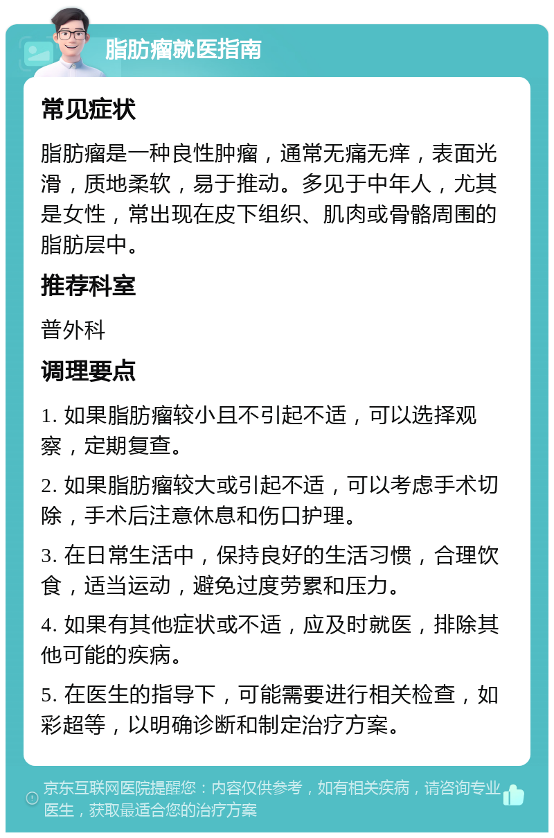 脂肪瘤就医指南 常见症状 脂肪瘤是一种良性肿瘤，通常无痛无痒，表面光滑，质地柔软，易于推动。多见于中年人，尤其是女性，常出现在皮下组织、肌肉或骨骼周围的脂肪层中。 推荐科室 普外科 调理要点 1. 如果脂肪瘤较小且不引起不适，可以选择观察，定期复查。 2. 如果脂肪瘤较大或引起不适，可以考虑手术切除，手术后注意休息和伤口护理。 3. 在日常生活中，保持良好的生活习惯，合理饮食，适当运动，避免过度劳累和压力。 4. 如果有其他症状或不适，应及时就医，排除其他可能的疾病。 5. 在医生的指导下，可能需要进行相关检查，如彩超等，以明确诊断和制定治疗方案。