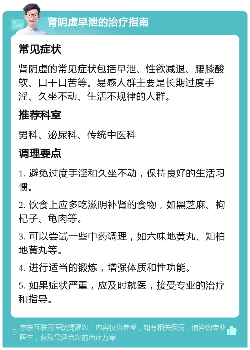 肾阴虚早泄的治疗指南 常见症状 肾阴虚的常见症状包括早泄、性欲减退、腰膝酸软、口干口苦等。易感人群主要是长期过度手淫、久坐不动、生活不规律的人群。 推荐科室 男科、泌尿科、传统中医科 调理要点 1. 避免过度手淫和久坐不动，保持良好的生活习惯。 2. 饮食上应多吃滋阴补肾的食物，如黑芝麻、枸杞子、龟肉等。 3. 可以尝试一些中药调理，如六味地黄丸、知柏地黄丸等。 4. 进行适当的锻炼，增强体质和性功能。 5. 如果症状严重，应及时就医，接受专业的治疗和指导。