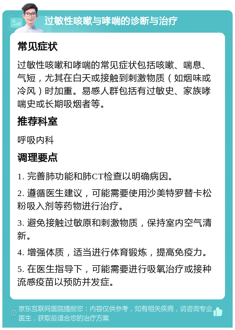 过敏性咳嗽与哮喘的诊断与治疗 常见症状 过敏性咳嗽和哮喘的常见症状包括咳嗽、喘息、气短，尤其在白天或接触到刺激物质（如烟味或冷风）时加重。易感人群包括有过敏史、家族哮喘史或长期吸烟者等。 推荐科室 呼吸内科 调理要点 1. 完善肺功能和肺CT检查以明确病因。 2. 遵循医生建议，可能需要使用沙美特罗替卡松粉吸入剂等药物进行治疗。 3. 避免接触过敏原和刺激物质，保持室内空气清新。 4. 增强体质，适当进行体育锻炼，提高免疫力。 5. 在医生指导下，可能需要进行吸氧治疗或接种流感疫苗以预防并发症。