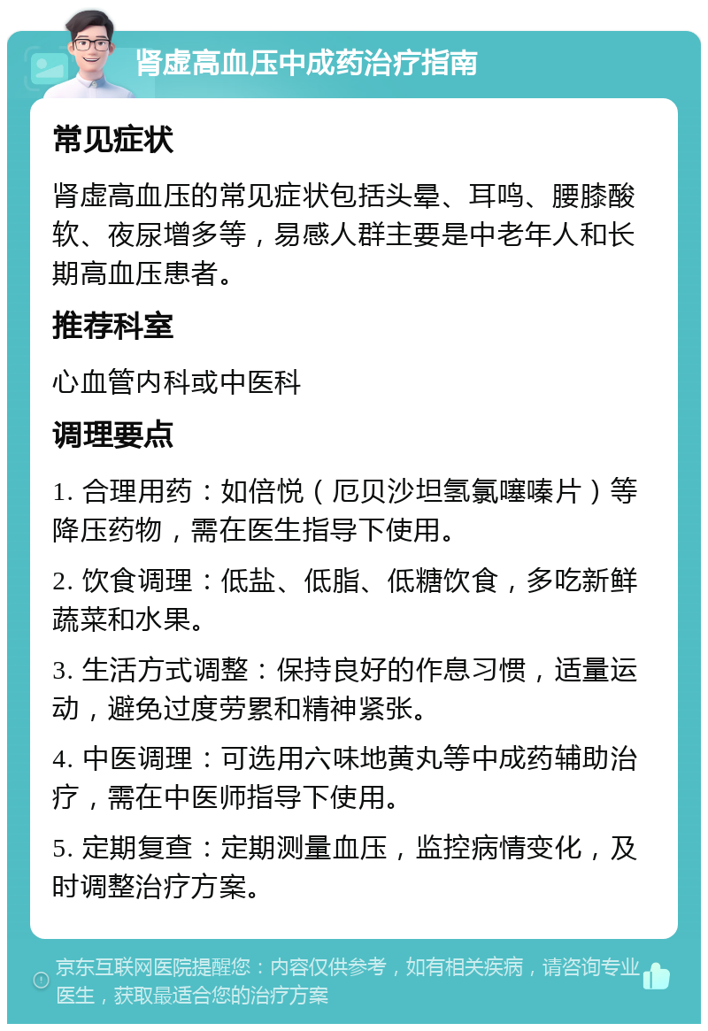 肾虚高血压中成药治疗指南 常见症状 肾虚高血压的常见症状包括头晕、耳鸣、腰膝酸软、夜尿增多等，易感人群主要是中老年人和长期高血压患者。 推荐科室 心血管内科或中医科 调理要点 1. 合理用药：如倍悦（厄贝沙坦氢氯噻嗪片）等降压药物，需在医生指导下使用。 2. 饮食调理：低盐、低脂、低糖饮食，多吃新鲜蔬菜和水果。 3. 生活方式调整：保持良好的作息习惯，适量运动，避免过度劳累和精神紧张。 4. 中医调理：可选用六味地黄丸等中成药辅助治疗，需在中医师指导下使用。 5. 定期复查：定期测量血压，监控病情变化，及时调整治疗方案。