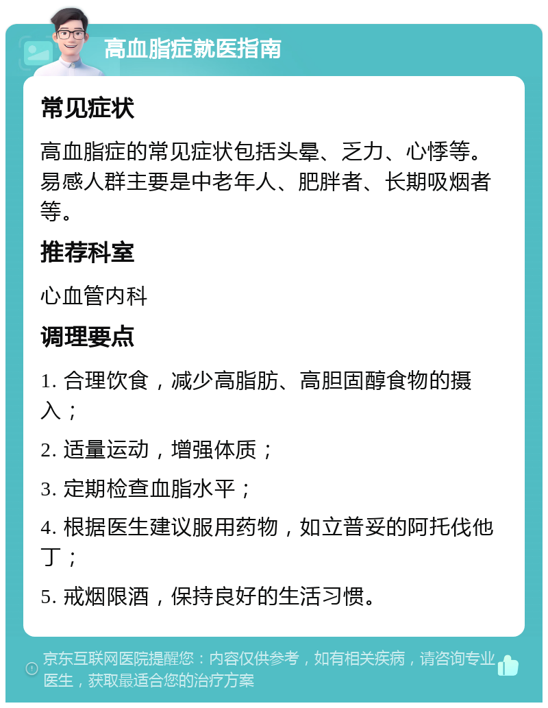 高血脂症就医指南 常见症状 高血脂症的常见症状包括头晕、乏力、心悸等。易感人群主要是中老年人、肥胖者、长期吸烟者等。 推荐科室 心血管内科 调理要点 1. 合理饮食，减少高脂肪、高胆固醇食物的摄入； 2. 适量运动，增强体质； 3. 定期检查血脂水平； 4. 根据医生建议服用药物，如立普妥的阿托伐他丁； 5. 戒烟限酒，保持良好的生活习惯。