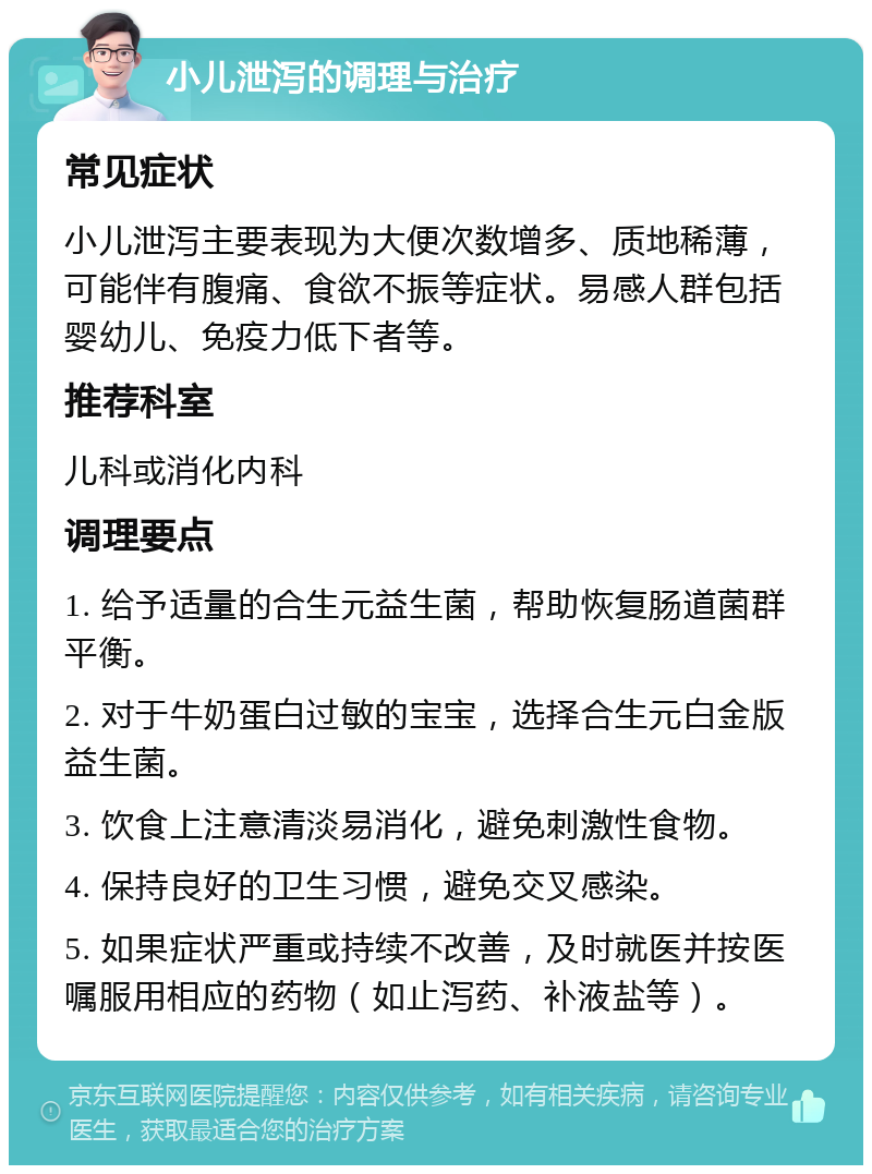 小儿泄泻的调理与治疗 常见症状 小儿泄泻主要表现为大便次数增多、质地稀薄，可能伴有腹痛、食欲不振等症状。易感人群包括婴幼儿、免疫力低下者等。 推荐科室 儿科或消化内科 调理要点 1. 给予适量的合生元益生菌，帮助恢复肠道菌群平衡。 2. 对于牛奶蛋白过敏的宝宝，选择合生元白金版益生菌。 3. 饮食上注意清淡易消化，避免刺激性食物。 4. 保持良好的卫生习惯，避免交叉感染。 5. 如果症状严重或持续不改善，及时就医并按医嘱服用相应的药物（如止泻药、补液盐等）。