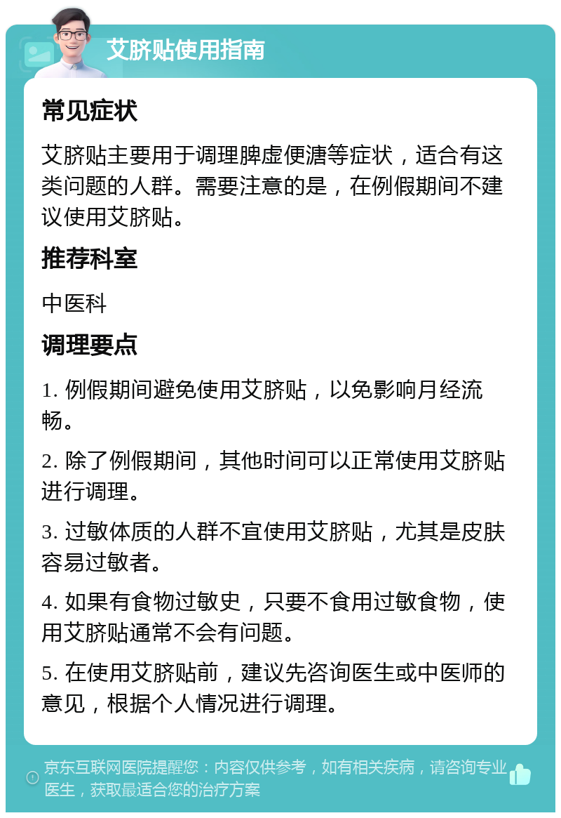 艾脐贴使用指南 常见症状 艾脐贴主要用于调理脾虚便溏等症状，适合有这类问题的人群。需要注意的是，在例假期间不建议使用艾脐贴。 推荐科室 中医科 调理要点 1. 例假期间避免使用艾脐贴，以免影响月经流畅。 2. 除了例假期间，其他时间可以正常使用艾脐贴进行调理。 3. 过敏体质的人群不宜使用艾脐贴，尤其是皮肤容易过敏者。 4. 如果有食物过敏史，只要不食用过敏食物，使用艾脐贴通常不会有问题。 5. 在使用艾脐贴前，建议先咨询医生或中医师的意见，根据个人情况进行调理。