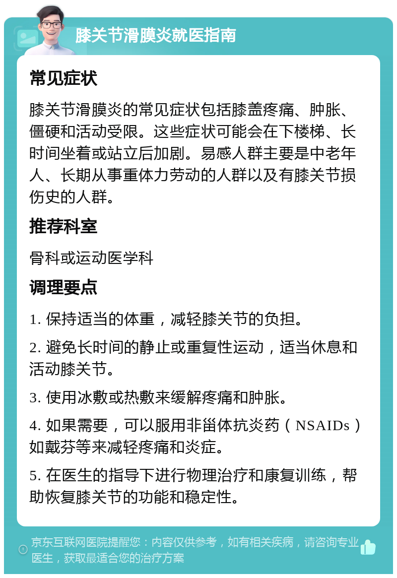 膝关节滑膜炎就医指南 常见症状 膝关节滑膜炎的常见症状包括膝盖疼痛、肿胀、僵硬和活动受限。这些症状可能会在下楼梯、长时间坐着或站立后加剧。易感人群主要是中老年人、长期从事重体力劳动的人群以及有膝关节损伤史的人群。 推荐科室 骨科或运动医学科 调理要点 1. 保持适当的体重，减轻膝关节的负担。 2. 避免长时间的静止或重复性运动，适当休息和活动膝关节。 3. 使用冰敷或热敷来缓解疼痛和肿胀。 4. 如果需要，可以服用非甾体抗炎药（NSAIDs）如戴芬等来减轻疼痛和炎症。 5. 在医生的指导下进行物理治疗和康复训练，帮助恢复膝关节的功能和稳定性。