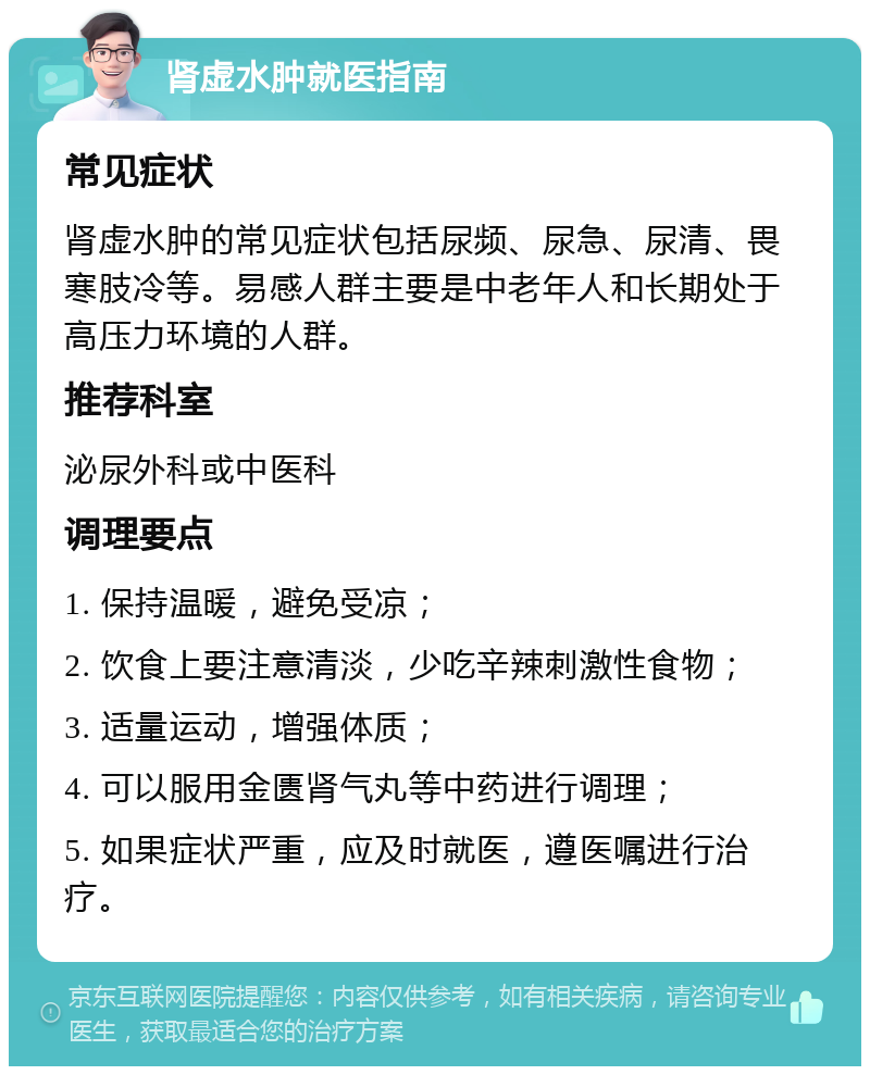 肾虚水肿就医指南 常见症状 肾虚水肿的常见症状包括尿频、尿急、尿清、畏寒肢冷等。易感人群主要是中老年人和长期处于高压力环境的人群。 推荐科室 泌尿外科或中医科 调理要点 1. 保持温暖，避免受凉； 2. 饮食上要注意清淡，少吃辛辣刺激性食物； 3. 适量运动，增强体质； 4. 可以服用金匮肾气丸等中药进行调理； 5. 如果症状严重，应及时就医，遵医嘱进行治疗。