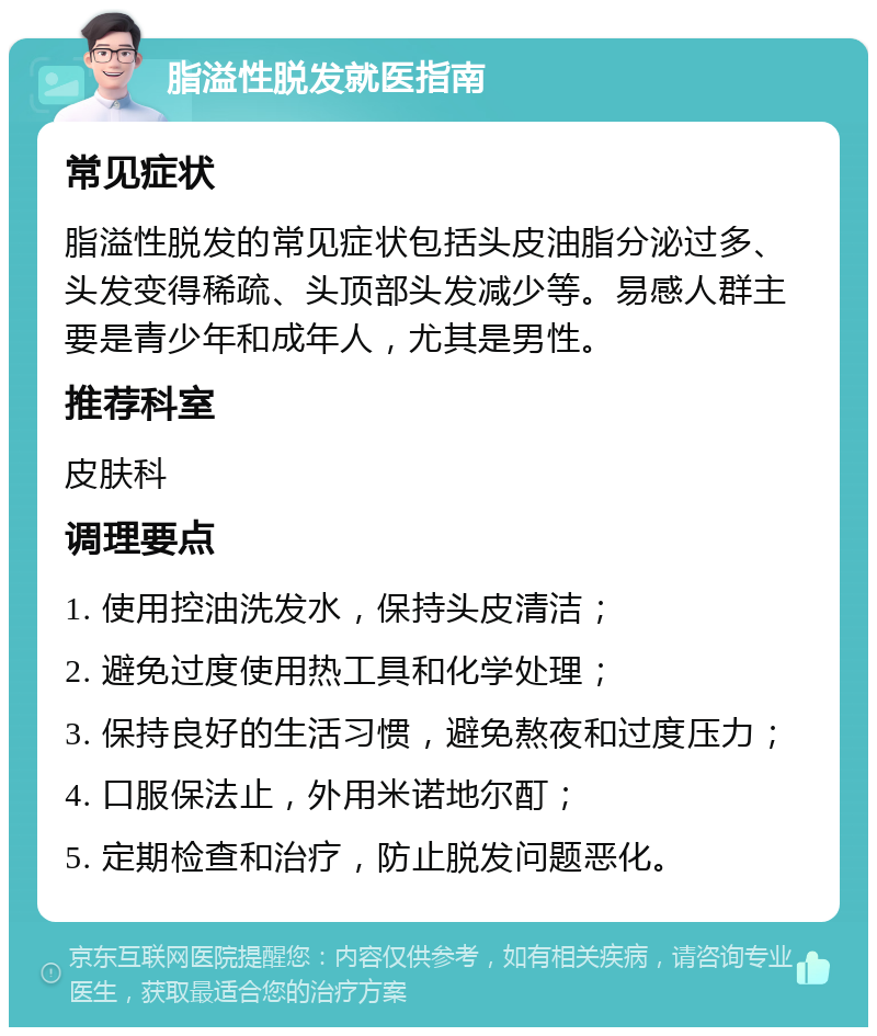 脂溢性脱发就医指南 常见症状 脂溢性脱发的常见症状包括头皮油脂分泌过多、头发变得稀疏、头顶部头发减少等。易感人群主要是青少年和成年人，尤其是男性。 推荐科室 皮肤科 调理要点 1. 使用控油洗发水，保持头皮清洁； 2. 避免过度使用热工具和化学处理； 3. 保持良好的生活习惯，避免熬夜和过度压力； 4. 口服保法止，外用米诺地尔酊； 5. 定期检查和治疗，防止脱发问题恶化。