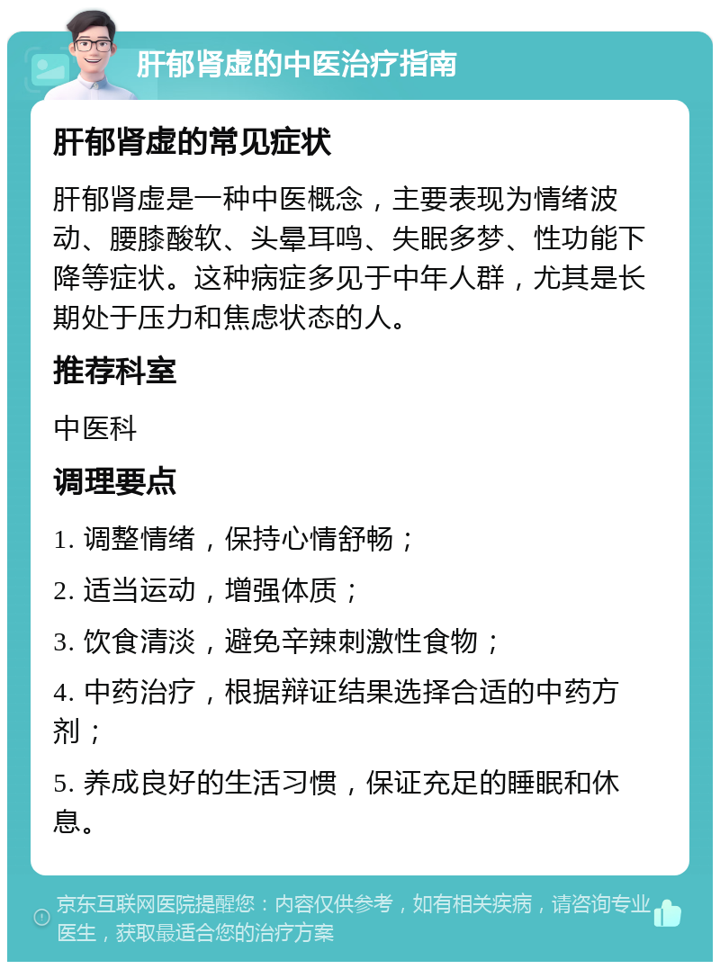 肝郁肾虚的中医治疗指南 肝郁肾虚的常见症状 肝郁肾虚是一种中医概念，主要表现为情绪波动、腰膝酸软、头晕耳鸣、失眠多梦、性功能下降等症状。这种病症多见于中年人群，尤其是长期处于压力和焦虑状态的人。 推荐科室 中医科 调理要点 1. 调整情绪，保持心情舒畅； 2. 适当运动，增强体质； 3. 饮食清淡，避免辛辣刺激性食物； 4. 中药治疗，根据辩证结果选择合适的中药方剂； 5. 养成良好的生活习惯，保证充足的睡眠和休息。