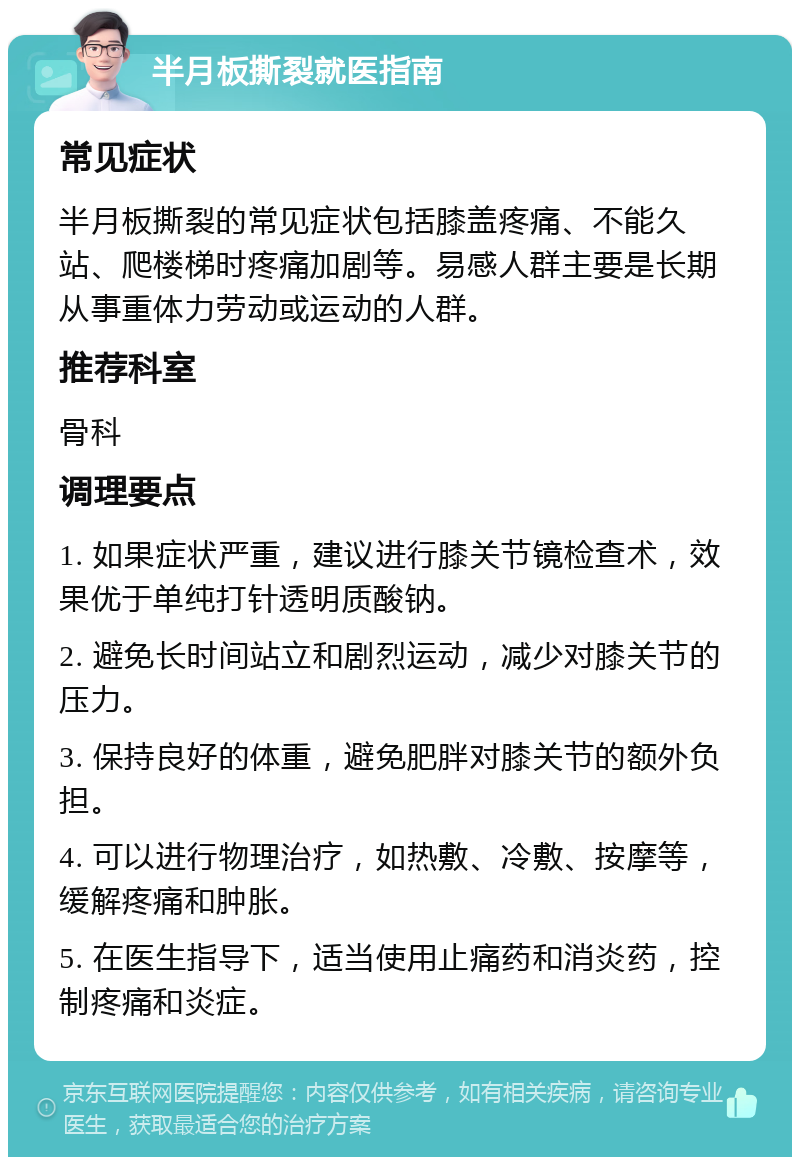 半月板撕裂就医指南 常见症状 半月板撕裂的常见症状包括膝盖疼痛、不能久站、爬楼梯时疼痛加剧等。易感人群主要是长期从事重体力劳动或运动的人群。 推荐科室 骨科 调理要点 1. 如果症状严重，建议进行膝关节镜检查术，效果优于单纯打针透明质酸钠。 2. 避免长时间站立和剧烈运动，减少对膝关节的压力。 3. 保持良好的体重，避免肥胖对膝关节的额外负担。 4. 可以进行物理治疗，如热敷、冷敷、按摩等，缓解疼痛和肿胀。 5. 在医生指导下，适当使用止痛药和消炎药，控制疼痛和炎症。