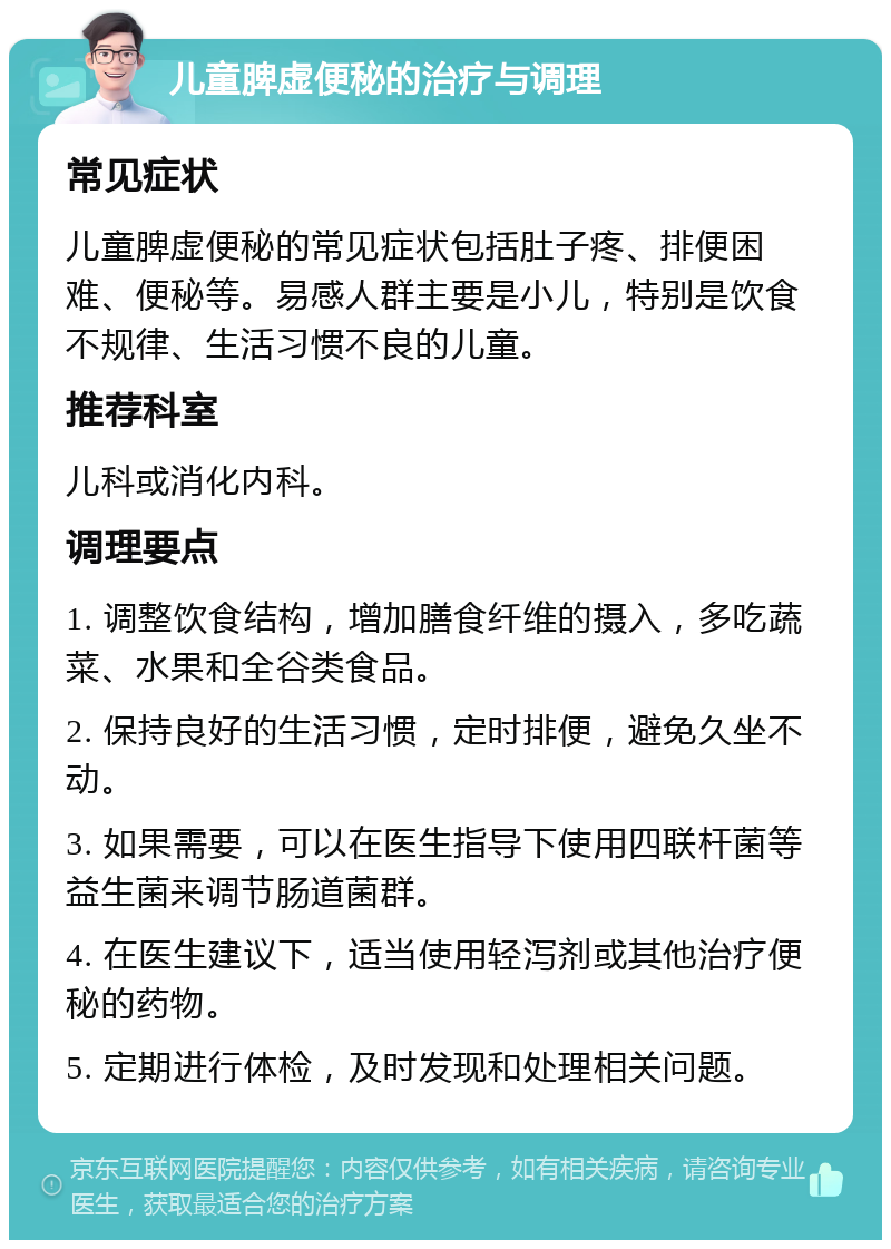 儿童脾虚便秘的治疗与调理 常见症状 儿童脾虚便秘的常见症状包括肚子疼、排便困难、便秘等。易感人群主要是小儿，特别是饮食不规律、生活习惯不良的儿童。 推荐科室 儿科或消化内科。 调理要点 1. 调整饮食结构，增加膳食纤维的摄入，多吃蔬菜、水果和全谷类食品。 2. 保持良好的生活习惯，定时排便，避免久坐不动。 3. 如果需要，可以在医生指导下使用四联杆菌等益生菌来调节肠道菌群。 4. 在医生建议下，适当使用轻泻剂或其他治疗便秘的药物。 5. 定期进行体检，及时发现和处理相关问题。