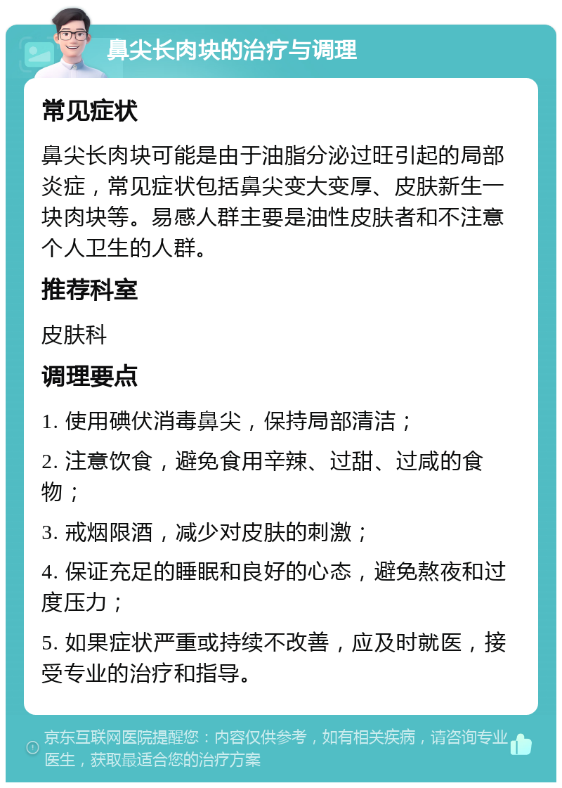 鼻尖长肉块的治疗与调理 常见症状 鼻尖长肉块可能是由于油脂分泌过旺引起的局部炎症，常见症状包括鼻尖变大变厚、皮肤新生一块肉块等。易感人群主要是油性皮肤者和不注意个人卫生的人群。 推荐科室 皮肤科 调理要点 1. 使用碘伏消毒鼻尖，保持局部清洁； 2. 注意饮食，避免食用辛辣、过甜、过咸的食物； 3. 戒烟限酒，减少对皮肤的刺激； 4. 保证充足的睡眠和良好的心态，避免熬夜和过度压力； 5. 如果症状严重或持续不改善，应及时就医，接受专业的治疗和指导。