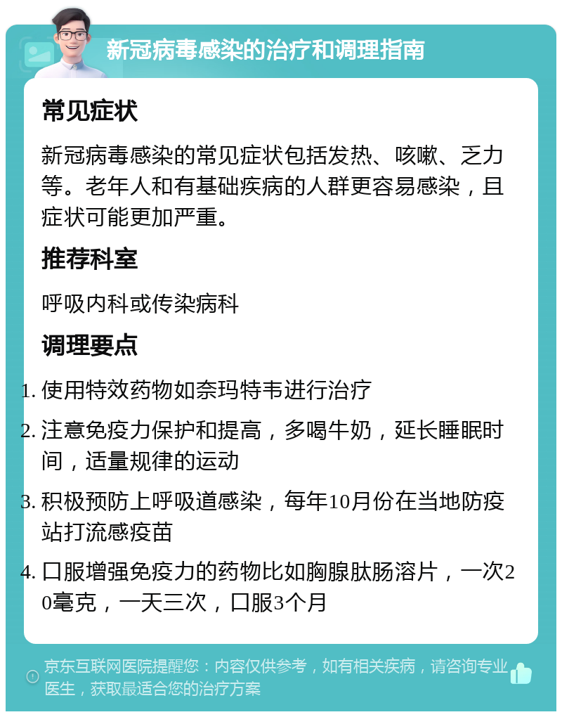 新冠病毒感染的治疗和调理指南 常见症状 新冠病毒感染的常见症状包括发热、咳嗽、乏力等。老年人和有基础疾病的人群更容易感染，且症状可能更加严重。 推荐科室 呼吸内科或传染病科 调理要点 使用特效药物如奈玛特韦进行治疗 注意免疫力保护和提高，多喝牛奶，延长睡眠时间，适量规律的运动 积极预防上呼吸道感染，每年10月份在当地防疫站打流感疫苗 口服增强免疫力的药物比如胸腺肽肠溶片，一次20毫克，一天三次，口服3个月