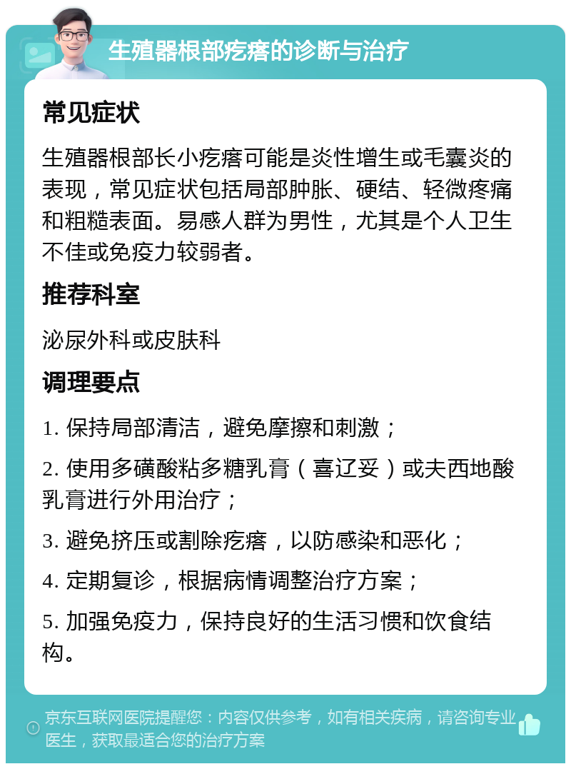 生殖器根部疙瘩的诊断与治疗 常见症状 生殖器根部长小疙瘩可能是炎性增生或毛囊炎的表现，常见症状包括局部肿胀、硬结、轻微疼痛和粗糙表面。易感人群为男性，尤其是个人卫生不佳或免疫力较弱者。 推荐科室 泌尿外科或皮肤科 调理要点 1. 保持局部清洁，避免摩擦和刺激； 2. 使用多磺酸粘多糖乳膏（喜辽妥）或夫西地酸乳膏进行外用治疗； 3. 避免挤压或割除疙瘩，以防感染和恶化； 4. 定期复诊，根据病情调整治疗方案； 5. 加强免疫力，保持良好的生活习惯和饮食结构。