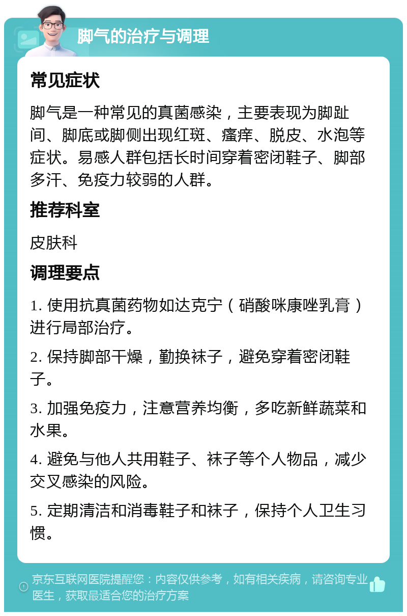 脚气的治疗与调理 常见症状 脚气是一种常见的真菌感染，主要表现为脚趾间、脚底或脚侧出现红斑、瘙痒、脱皮、水泡等症状。易感人群包括长时间穿着密闭鞋子、脚部多汗、免疫力较弱的人群。 推荐科室 皮肤科 调理要点 1. 使用抗真菌药物如达克宁（硝酸咪康唑乳膏）进行局部治疗。 2. 保持脚部干燥，勤换袜子，避免穿着密闭鞋子。 3. 加强免疫力，注意营养均衡，多吃新鲜蔬菜和水果。 4. 避免与他人共用鞋子、袜子等个人物品，减少交叉感染的风险。 5. 定期清洁和消毒鞋子和袜子，保持个人卫生习惯。