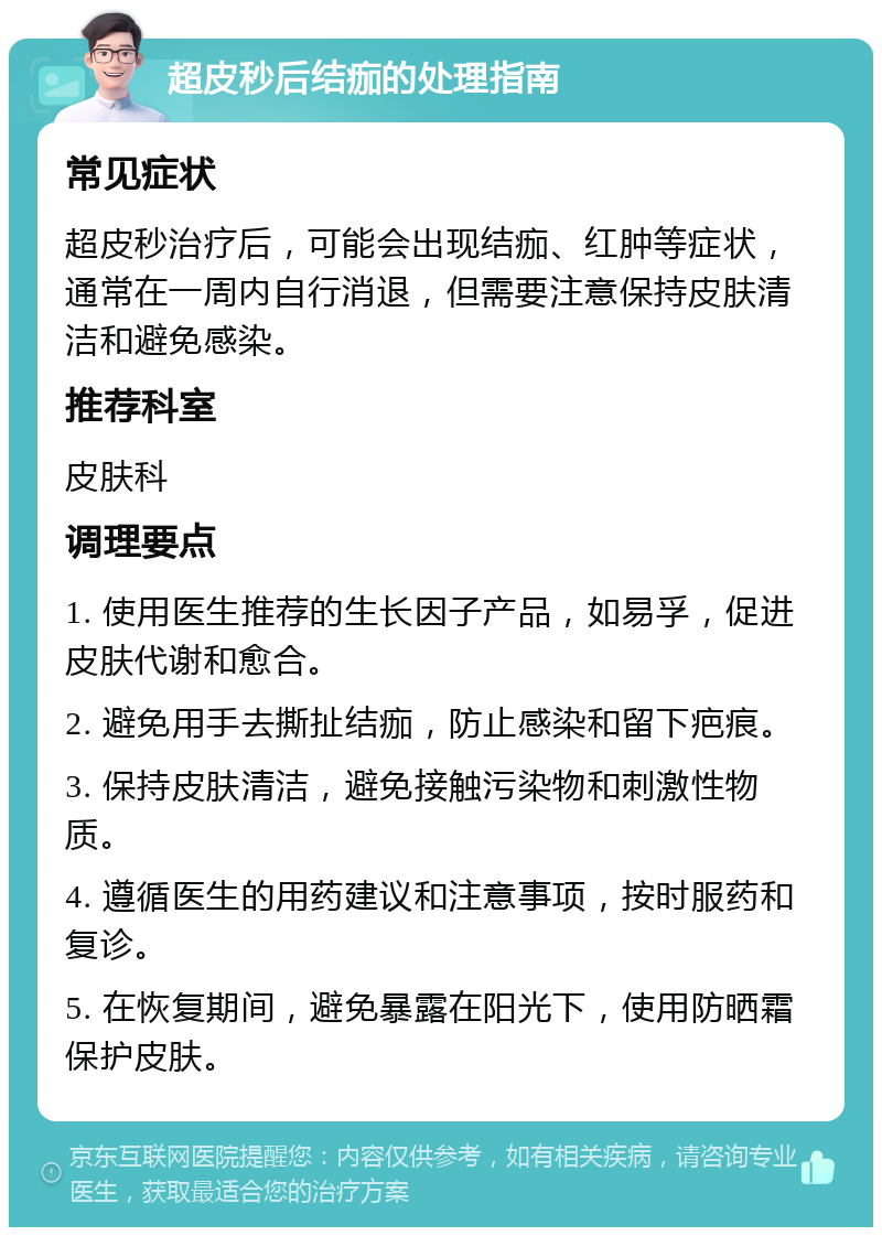 超皮秒后结痂的处理指南 常见症状 超皮秒治疗后，可能会出现结痂、红肿等症状，通常在一周内自行消退，但需要注意保持皮肤清洁和避免感染。 推荐科室 皮肤科 调理要点 1. 使用医生推荐的生长因子产品，如易孚，促进皮肤代谢和愈合。 2. 避免用手去撕扯结痂，防止感染和留下疤痕。 3. 保持皮肤清洁，避免接触污染物和刺激性物质。 4. 遵循医生的用药建议和注意事项，按时服药和复诊。 5. 在恢复期间，避免暴露在阳光下，使用防晒霜保护皮肤。