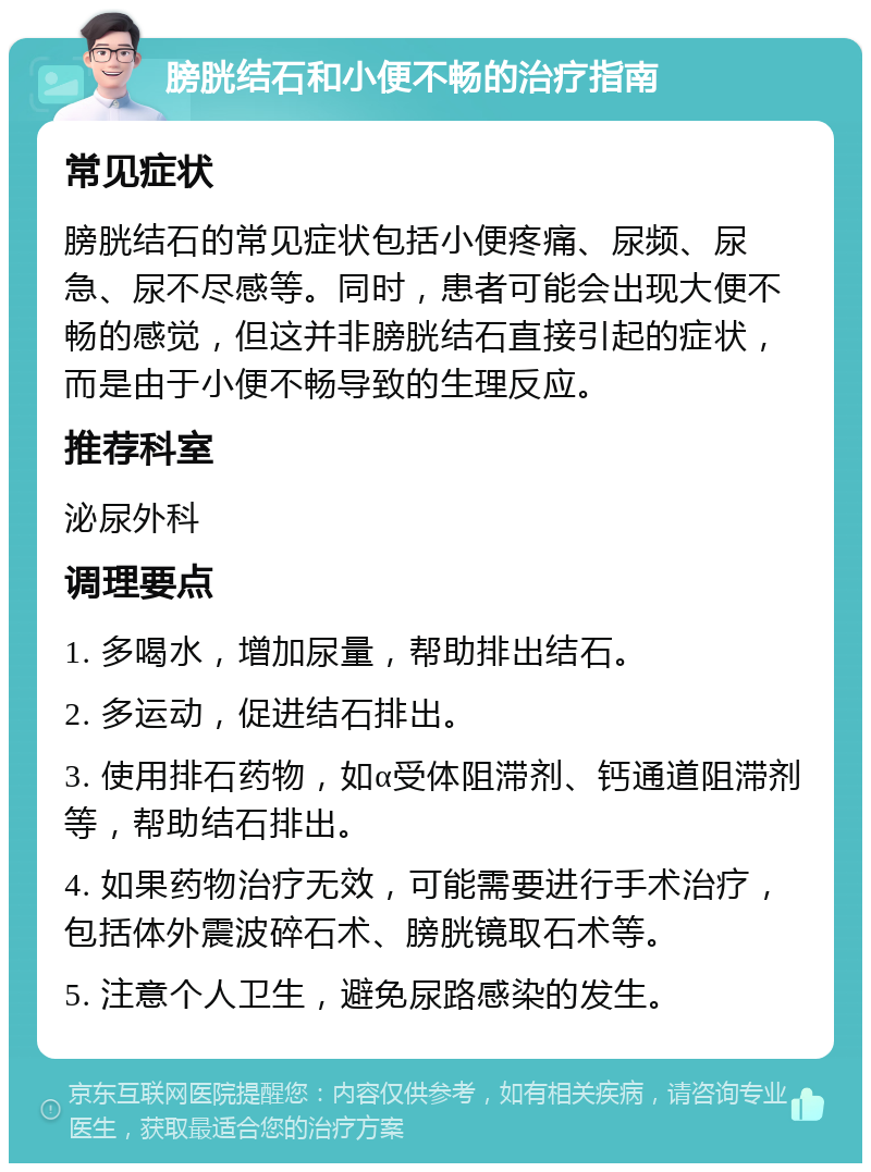 膀胱结石和小便不畅的治疗指南 常见症状 膀胱结石的常见症状包括小便疼痛、尿频、尿急、尿不尽感等。同时，患者可能会出现大便不畅的感觉，但这并非膀胱结石直接引起的症状，而是由于小便不畅导致的生理反应。 推荐科室 泌尿外科 调理要点 1. 多喝水，增加尿量，帮助排出结石。 2. 多运动，促进结石排出。 3. 使用排石药物，如α受体阻滞剂、钙通道阻滞剂等，帮助结石排出。 4. 如果药物治疗无效，可能需要进行手术治疗，包括体外震波碎石术、膀胱镜取石术等。 5. 注意个人卫生，避免尿路感染的发生。