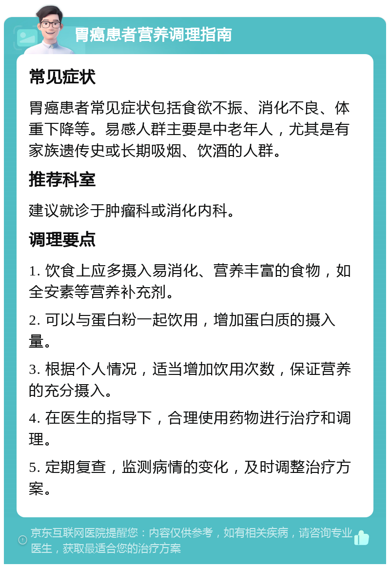 胃癌患者营养调理指南 常见症状 胃癌患者常见症状包括食欲不振、消化不良、体重下降等。易感人群主要是中老年人，尤其是有家族遗传史或长期吸烟、饮酒的人群。 推荐科室 建议就诊于肿瘤科或消化内科。 调理要点 1. 饮食上应多摄入易消化、营养丰富的食物，如全安素等营养补充剂。 2. 可以与蛋白粉一起饮用，增加蛋白质的摄入量。 3. 根据个人情况，适当增加饮用次数，保证营养的充分摄入。 4. 在医生的指导下，合理使用药物进行治疗和调理。 5. 定期复查，监测病情的变化，及时调整治疗方案。