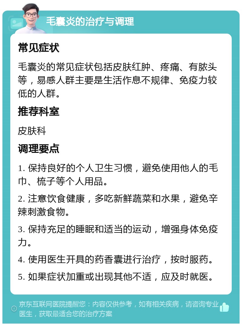 毛囊炎的治疗与调理 常见症状 毛囊炎的常见症状包括皮肤红肿、疼痛、有脓头等，易感人群主要是生活作息不规律、免疫力较低的人群。 推荐科室 皮肤科 调理要点 1. 保持良好的个人卫生习惯，避免使用他人的毛巾、梳子等个人用品。 2. 注意饮食健康，多吃新鲜蔬菜和水果，避免辛辣刺激食物。 3. 保持充足的睡眠和适当的运动，增强身体免疫力。 4. 使用医生开具的药香囊进行治疗，按时服药。 5. 如果症状加重或出现其他不适，应及时就医。