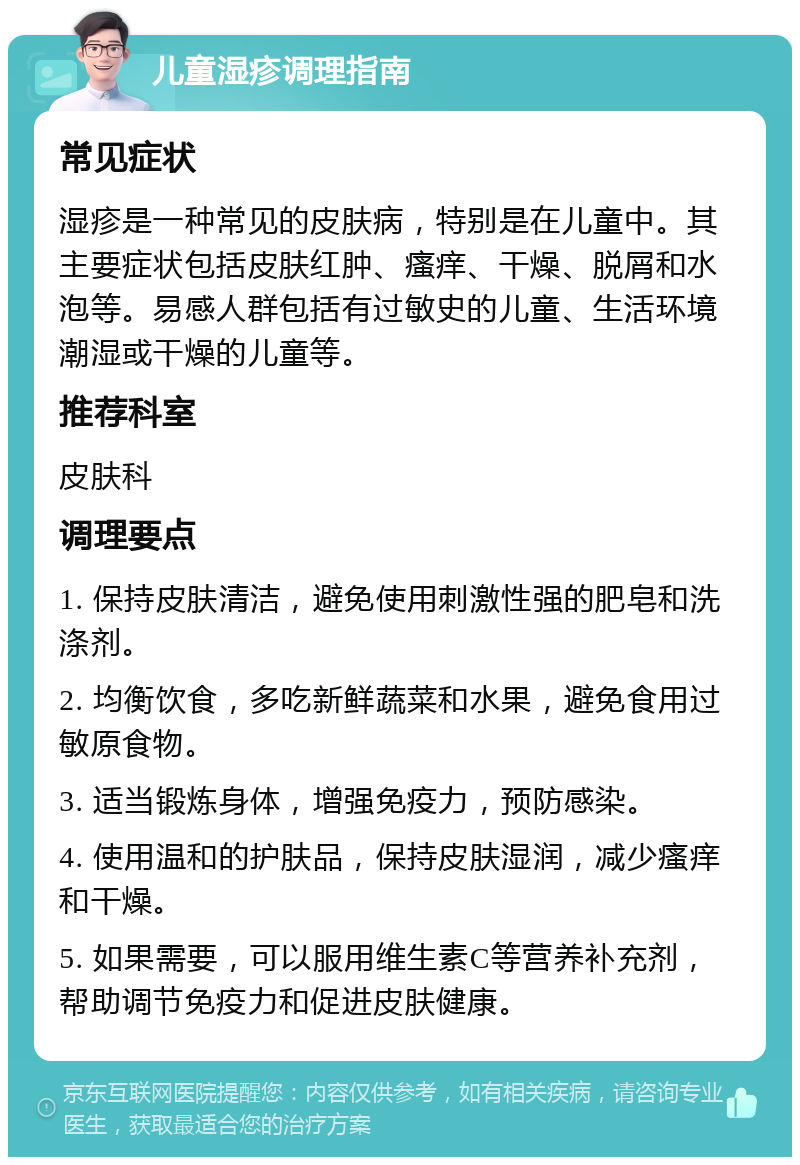 儿童湿疹调理指南 常见症状 湿疹是一种常见的皮肤病，特别是在儿童中。其主要症状包括皮肤红肿、瘙痒、干燥、脱屑和水泡等。易感人群包括有过敏史的儿童、生活环境潮湿或干燥的儿童等。 推荐科室 皮肤科 调理要点 1. 保持皮肤清洁，避免使用刺激性强的肥皂和洗涤剂。 2. 均衡饮食，多吃新鲜蔬菜和水果，避免食用过敏原食物。 3. 适当锻炼身体，增强免疫力，预防感染。 4. 使用温和的护肤品，保持皮肤湿润，减少瘙痒和干燥。 5. 如果需要，可以服用维生素C等营养补充剂，帮助调节免疫力和促进皮肤健康。