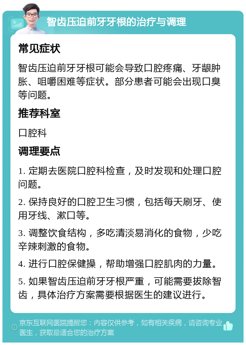 智齿压迫前牙牙根的治疗与调理 常见症状 智齿压迫前牙牙根可能会导致口腔疼痛、牙龈肿胀、咀嚼困难等症状。部分患者可能会出现口臭等问题。 推荐科室 口腔科 调理要点 1. 定期去医院口腔科检查，及时发现和处理口腔问题。 2. 保持良好的口腔卫生习惯，包括每天刷牙、使用牙线、漱口等。 3. 调整饮食结构，多吃清淡易消化的食物，少吃辛辣刺激的食物。 4. 进行口腔保健操，帮助增强口腔肌肉的力量。 5. 如果智齿压迫前牙牙根严重，可能需要拔除智齿，具体治疗方案需要根据医生的建议进行。