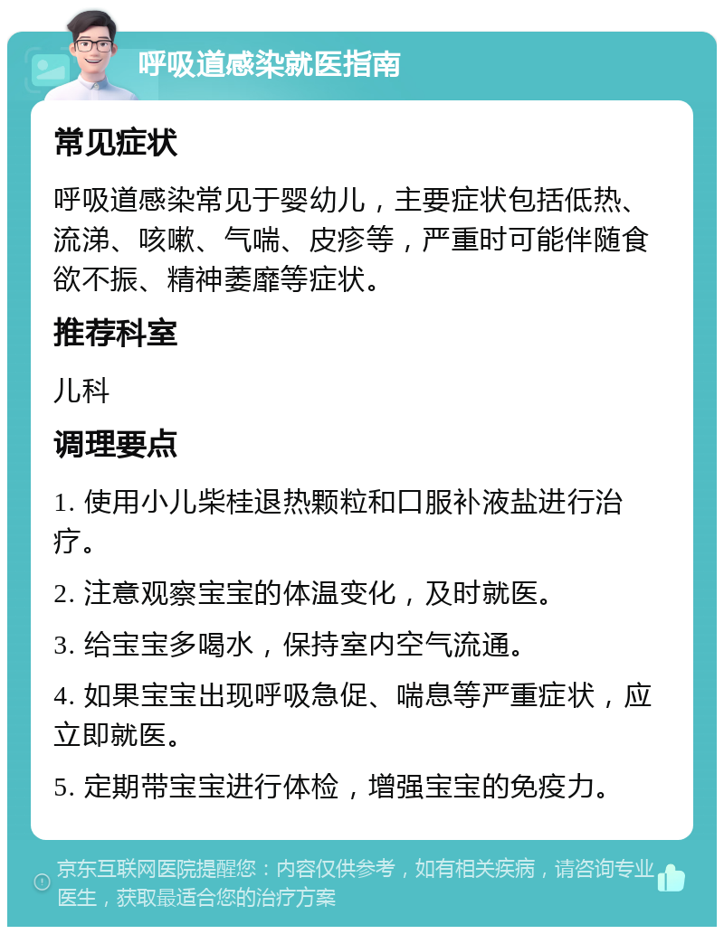 呼吸道感染就医指南 常见症状 呼吸道感染常见于婴幼儿，主要症状包括低热、流涕、咳嗽、气喘、皮疹等，严重时可能伴随食欲不振、精神萎靡等症状。 推荐科室 儿科 调理要点 1. 使用小儿柴桂退热颗粒和口服补液盐进行治疗。 2. 注意观察宝宝的体温变化，及时就医。 3. 给宝宝多喝水，保持室内空气流通。 4. 如果宝宝出现呼吸急促、喘息等严重症状，应立即就医。 5. 定期带宝宝进行体检，增强宝宝的免疫力。