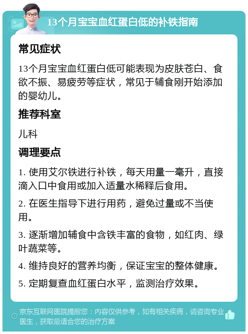 13个月宝宝血红蛋白低的补铁指南 常见症状 13个月宝宝血红蛋白低可能表现为皮肤苍白、食欲不振、易疲劳等症状，常见于辅食刚开始添加的婴幼儿。 推荐科室 儿科 调理要点 1. 使用艾尔铁进行补铁，每天用量一毫升，直接滴入口中食用或加入适量水稀释后食用。 2. 在医生指导下进行用药，避免过量或不当使用。 3. 逐渐增加辅食中含铁丰富的食物，如红肉、绿叶蔬菜等。 4. 维持良好的营养均衡，保证宝宝的整体健康。 5. 定期复查血红蛋白水平，监测治疗效果。