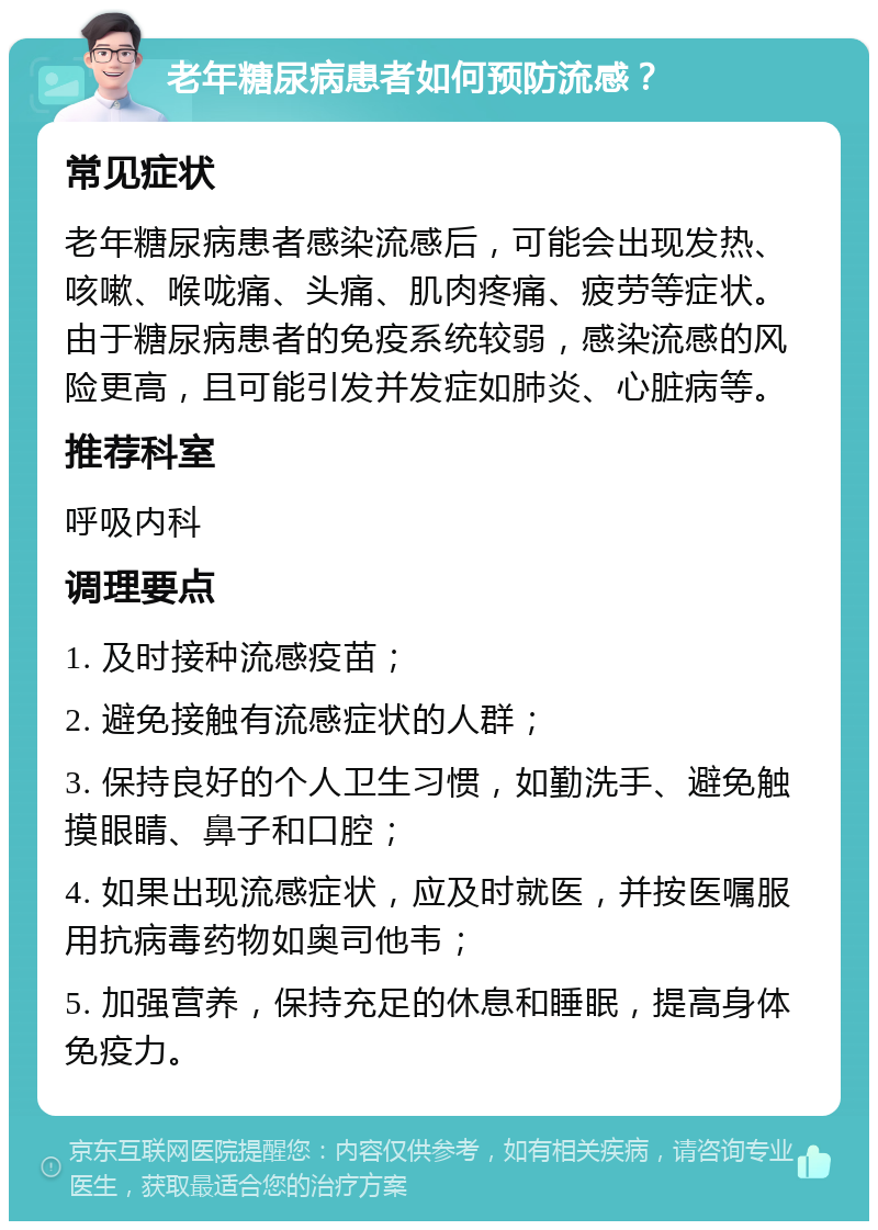 老年糖尿病患者如何预防流感？ 常见症状 老年糖尿病患者感染流感后，可能会出现发热、咳嗽、喉咙痛、头痛、肌肉疼痛、疲劳等症状。由于糖尿病患者的免疫系统较弱，感染流感的风险更高，且可能引发并发症如肺炎、心脏病等。 推荐科室 呼吸内科 调理要点 1. 及时接种流感疫苗； 2. 避免接触有流感症状的人群； 3. 保持良好的个人卫生习惯，如勤洗手、避免触摸眼睛、鼻子和口腔； 4. 如果出现流感症状，应及时就医，并按医嘱服用抗病毒药物如奥司他韦； 5. 加强营养，保持充足的休息和睡眠，提高身体免疫力。