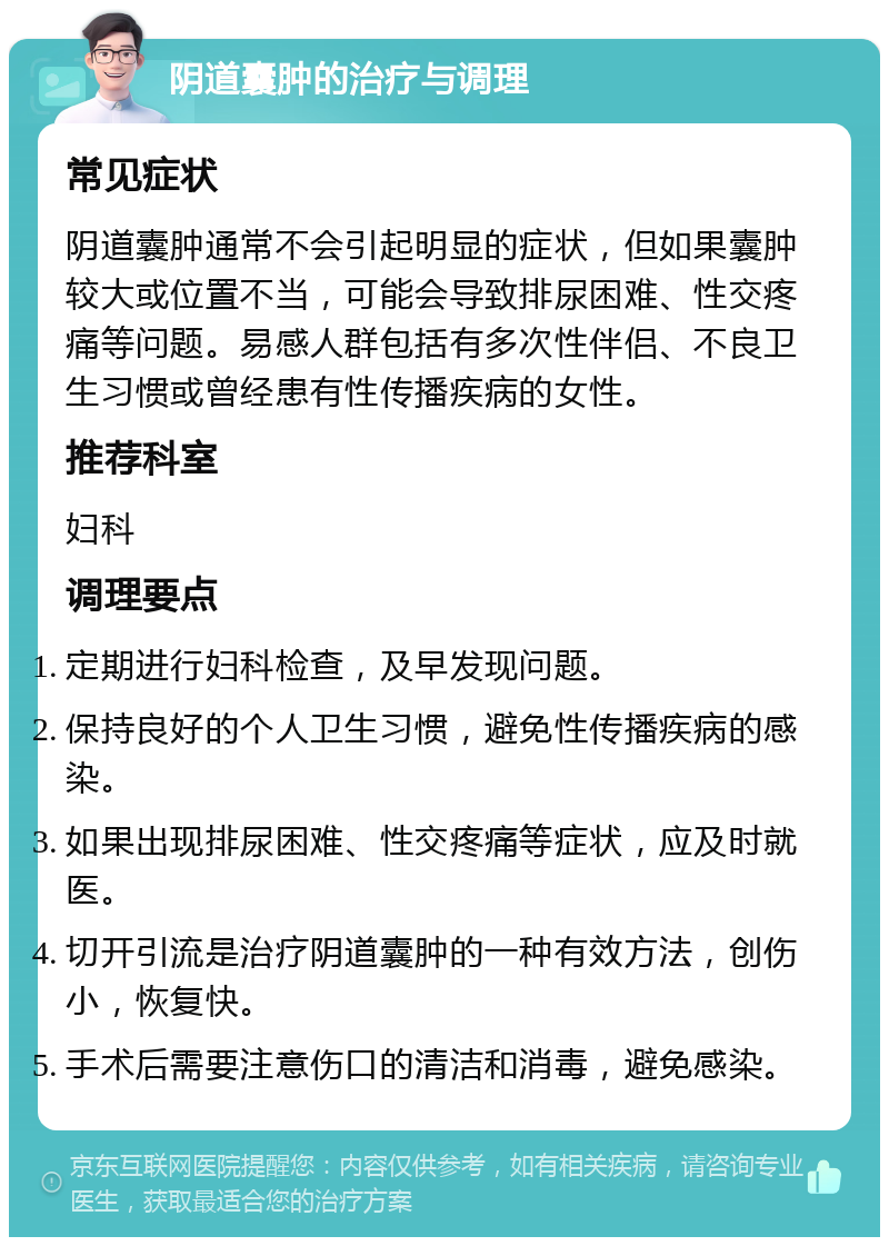 阴道囊肿的治疗与调理 常见症状 阴道囊肿通常不会引起明显的症状，但如果囊肿较大或位置不当，可能会导致排尿困难、性交疼痛等问题。易感人群包括有多次性伴侣、不良卫生习惯或曾经患有性传播疾病的女性。 推荐科室 妇科 调理要点 定期进行妇科检查，及早发现问题。 保持良好的个人卫生习惯，避免性传播疾病的感染。 如果出现排尿困难、性交疼痛等症状，应及时就医。 切开引流是治疗阴道囊肿的一种有效方法，创伤小，恢复快。 手术后需要注意伤口的清洁和消毒，避免感染。