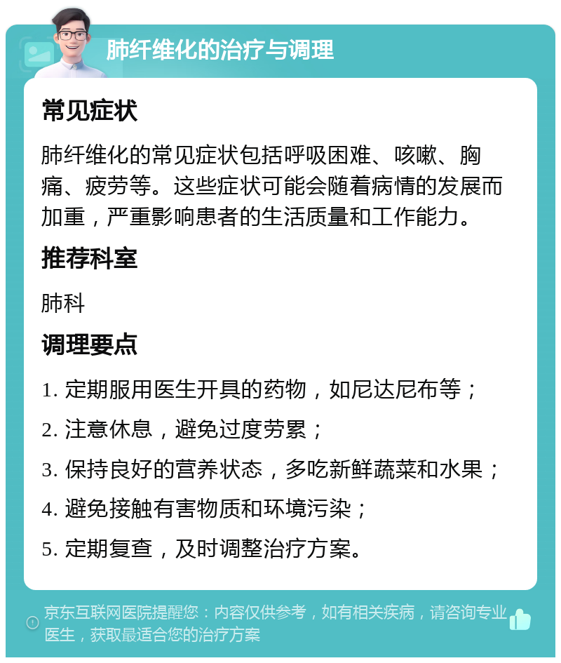 肺纤维化的治疗与调理 常见症状 肺纤维化的常见症状包括呼吸困难、咳嗽、胸痛、疲劳等。这些症状可能会随着病情的发展而加重，严重影响患者的生活质量和工作能力。 推荐科室 肺科 调理要点 1. 定期服用医生开具的药物，如尼达尼布等； 2. 注意休息，避免过度劳累； 3. 保持良好的营养状态，多吃新鲜蔬菜和水果； 4. 避免接触有害物质和环境污染； 5. 定期复查，及时调整治疗方案。