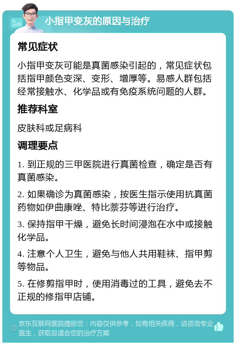 小指甲变灰的原因与治疗 常见症状 小指甲变灰可能是真菌感染引起的，常见症状包括指甲颜色变深、变形、增厚等。易感人群包括经常接触水、化学品或有免疫系统问题的人群。 推荐科室 皮肤科或足病科 调理要点 1. 到正规的三甲医院进行真菌检查，确定是否有真菌感染。 2. 如果确诊为真菌感染，按医生指示使用抗真菌药物如伊曲康唑、特比萘芬等进行治疗。 3. 保持指甲干燥，避免长时间浸泡在水中或接触化学品。 4. 注意个人卫生，避免与他人共用鞋袜、指甲剪等物品。 5. 在修剪指甲时，使用消毒过的工具，避免去不正规的修指甲店铺。