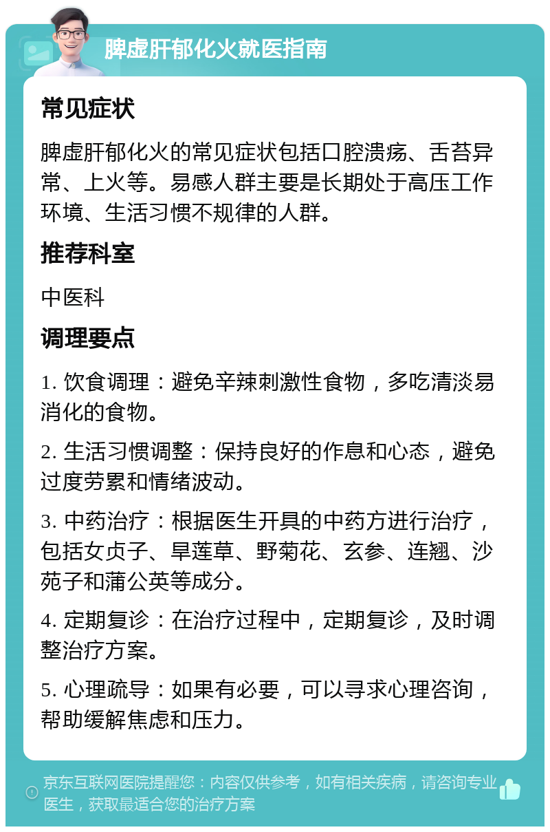 脾虚肝郁化火就医指南 常见症状 脾虚肝郁化火的常见症状包括口腔溃疡、舌苔异常、上火等。易感人群主要是长期处于高压工作环境、生活习惯不规律的人群。 推荐科室 中医科 调理要点 1. 饮食调理：避免辛辣刺激性食物，多吃清淡易消化的食物。 2. 生活习惯调整：保持良好的作息和心态，避免过度劳累和情绪波动。 3. 中药治疗：根据医生开具的中药方进行治疗，包括女贞子、旱莲草、野菊花、玄参、连翘、沙苑子和蒲公英等成分。 4. 定期复诊：在治疗过程中，定期复诊，及时调整治疗方案。 5. 心理疏导：如果有必要，可以寻求心理咨询，帮助缓解焦虑和压力。