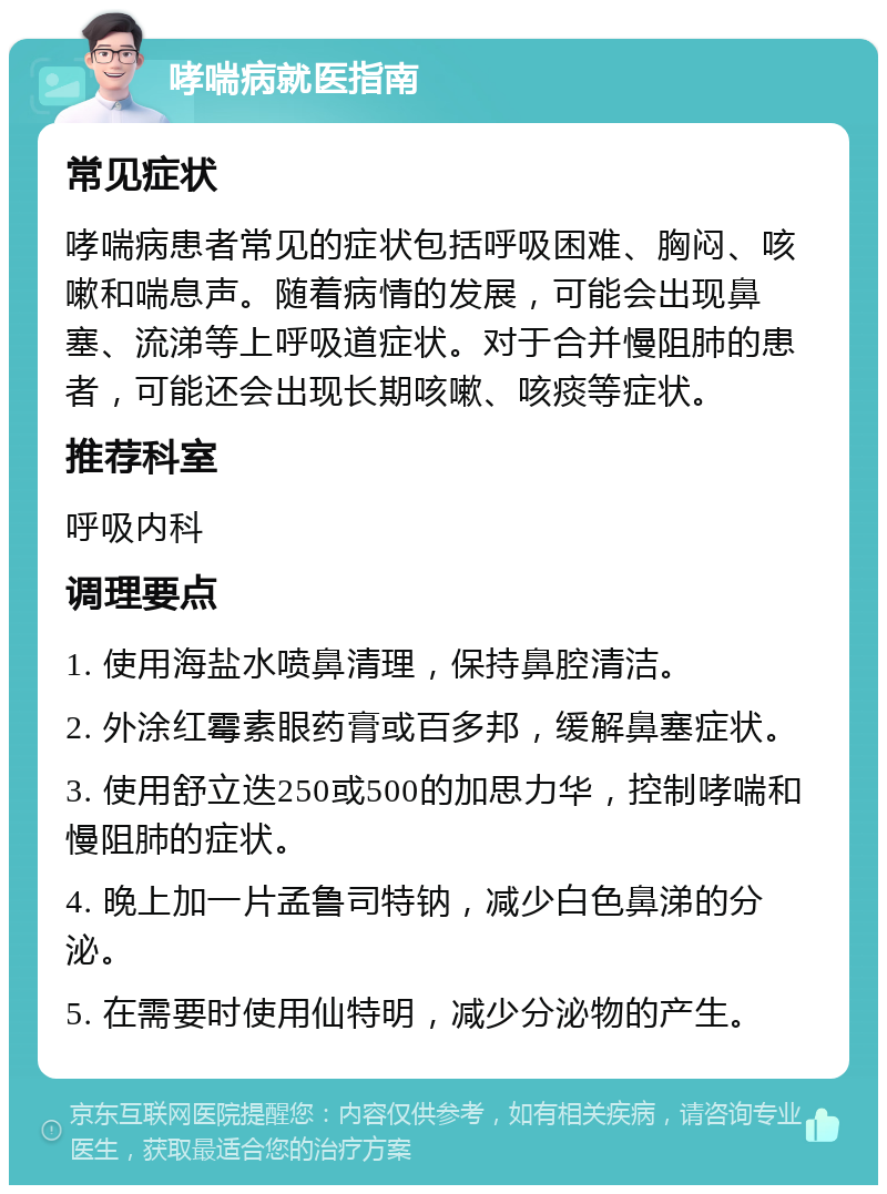 哮喘病就医指南 常见症状 哮喘病患者常见的症状包括呼吸困难、胸闷、咳嗽和喘息声。随着病情的发展，可能会出现鼻塞、流涕等上呼吸道症状。对于合并慢阻肺的患者，可能还会出现长期咳嗽、咳痰等症状。 推荐科室 呼吸内科 调理要点 1. 使用海盐水喷鼻清理，保持鼻腔清洁。 2. 外涂红霉素眼药膏或百多邦，缓解鼻塞症状。 3. 使用舒立迭250或500的加思力华，控制哮喘和慢阻肺的症状。 4. 晚上加一片孟鲁司特钠，减少白色鼻涕的分泌。 5. 在需要时使用仙特明，减少分泌物的产生。