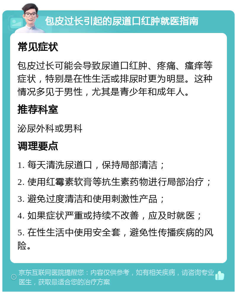 包皮过长引起的尿道口红肿就医指南 常见症状 包皮过长可能会导致尿道口红肿、疼痛、瘙痒等症状，特别是在性生活或排尿时更为明显。这种情况多见于男性，尤其是青少年和成年人。 推荐科室 泌尿外科或男科 调理要点 1. 每天清洗尿道口，保持局部清洁； 2. 使用红霉素软膏等抗生素药物进行局部治疗； 3. 避免过度清洁和使用刺激性产品； 4. 如果症状严重或持续不改善，应及时就医； 5. 在性生活中使用安全套，避免性传播疾病的风险。