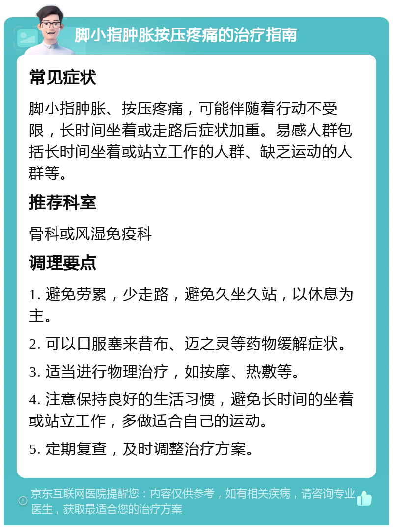 脚小指肿胀按压疼痛的治疗指南 常见症状 脚小指肿胀、按压疼痛，可能伴随着行动不受限，长时间坐着或走路后症状加重。易感人群包括长时间坐着或站立工作的人群、缺乏运动的人群等。 推荐科室 骨科或风湿免疫科 调理要点 1. 避免劳累，少走路，避免久坐久站，以休息为主。 2. 可以口服塞来昔布、迈之灵等药物缓解症状。 3. 适当进行物理治疗，如按摩、热敷等。 4. 注意保持良好的生活习惯，避免长时间的坐着或站立工作，多做适合自己的运动。 5. 定期复查，及时调整治疗方案。