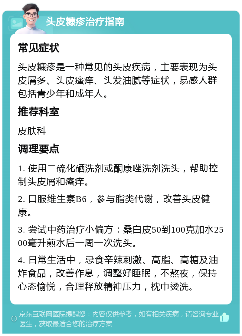 头皮糠疹治疗指南 常见症状 头皮糠疹是一种常见的头皮疾病，主要表现为头皮屑多、头皮瘙痒、头发油腻等症状，易感人群包括青少年和成年人。 推荐科室 皮肤科 调理要点 1. 使用二硫化硒洗剂或酮康唑洗剂洗头，帮助控制头皮屑和瘙痒。 2. 口服维生素B6，参与脂类代谢，改善头皮健康。 3. 尝试中药治疗小偏方：桑白皮50到100克加水2500毫升煎水后一周一次洗头。 4. 日常生活中，忌食辛辣刺激、高脂、高糖及油炸食品，改善作息，调整好睡眠，不熬夜，保持心态愉悦，合理释放精神压力，枕巾烫洗。