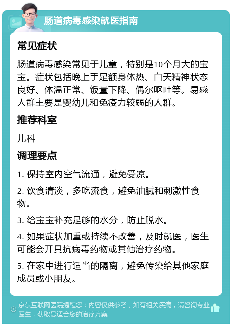 肠道病毒感染就医指南 常见症状 肠道病毒感染常见于儿童，特别是10个月大的宝宝。症状包括晚上手足额身体热、白天精神状态良好、体温正常、饭量下降、偶尔呕吐等。易感人群主要是婴幼儿和免疫力较弱的人群。 推荐科室 儿科 调理要点 1. 保持室内空气流通，避免受凉。 2. 饮食清淡，多吃流食，避免油腻和刺激性食物。 3. 给宝宝补充足够的水分，防止脱水。 4. 如果症状加重或持续不改善，及时就医，医生可能会开具抗病毒药物或其他治疗药物。 5. 在家中进行适当的隔离，避免传染给其他家庭成员或小朋友。